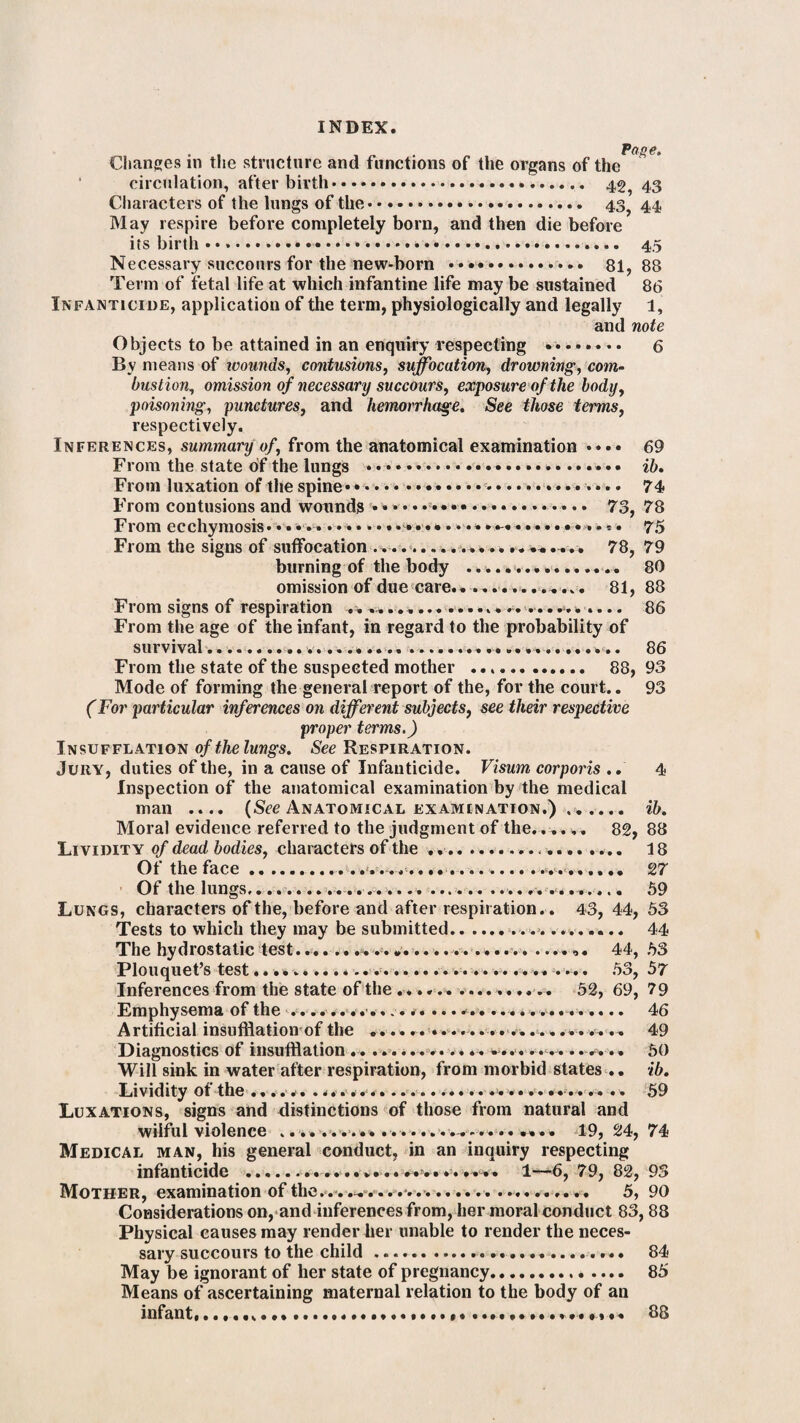 Changes in the structure and functions of the organs of the circulation, afterbirth.... 43 Characters of the lungs of the. 43? 44 May respire before completely born, and then die before its birth...*. 45 Necessary succours for the new-born .. 81,88 Term of fetal life at which infantine life may be sustained 86 Infanticide, application of the term, physiologically and legally 1, and note Objects to be attained in an enquiry respecting . 6 By means of ivounds, contusions, suffocation, drowning, com¬ bustion, omission of necessary succours, exposure of the body, poisoning, punctures, and hemorrhage. See those terms, respectively. Inferences, summary of, from the anatomical examination •••• 69 From the state oif the lungs ... ib. From luxation of the spine....• •. • 74 From contusions and wounds ... 73, 78 From ecchymosis* • • * .• • •.... 75 From the signs of suffocation .. -• • • • «* • • • -• % • • • # 78, 79 burning of the body ................ 80 omission of due care.............. 81, 88 From signs of respiration ............................ 86 From the age of the infant, in regard to the probability of survival... ... . . ....... ...... .... .. .. 86 From the state of the suspected mother .. 88, 93 Mode of forming the general report of the, for the court.. 93 (For particular inferences on different subjects, see their respective proper terms.) Insufflation ofthelungs. See Respiration. Jury, duties of the, in a cause of Infanticide. Visum corporis .. 4 Inspection of the anatomical examination by the medical man .... (See Anatomical examination.) .. ib. Moral evidence referred to the judgment of the. ..... 82, 88 Lividity of dead bodies, characters of the ..... 18 Of the face..... 27 Of the lungs.. ...... .............. 59 Lungs, characters of the, before and after respiration.. 43, 44, 53 Tests to which they may be submitted.... 44 The hydrostatic test... • • • • •••••• • • •» 44, 53 Plouquet’s test.......... . *.... 53, 57 Inferences from the state of the ................ 52, 69, 79 Emphysema of the .<............. ...*....... v.. .* .... 46 Artificial insufflation of the ..................... . .. .. 49 Diagnostics of insufflation .. ...... .. .... ...... .. .. .. .. 50 Will sink in water after respiration, from morbid states .. ib. Lividity of the .,.... ......... 59 Luxations, signs and distinctions of those from natural and wilful violence ... 19, 24, 74 Medical man, his general conduct, in an inquiry respecting infanticide .. * • • ••••••• v '•W'# 6, 79, 82, 93 Mother, examination of the. . . . . . . . . ... . ... . 5, 90 Considerations on, and inferences from, her moral conduct 83,88 Physical causes may render her unable to render the neces¬ sary succours to the child ......... 84 May be ignorant of her state of pregnancy.. .... 85 Means of ascertaining maternal relation to the body of an infant,..... ... 88