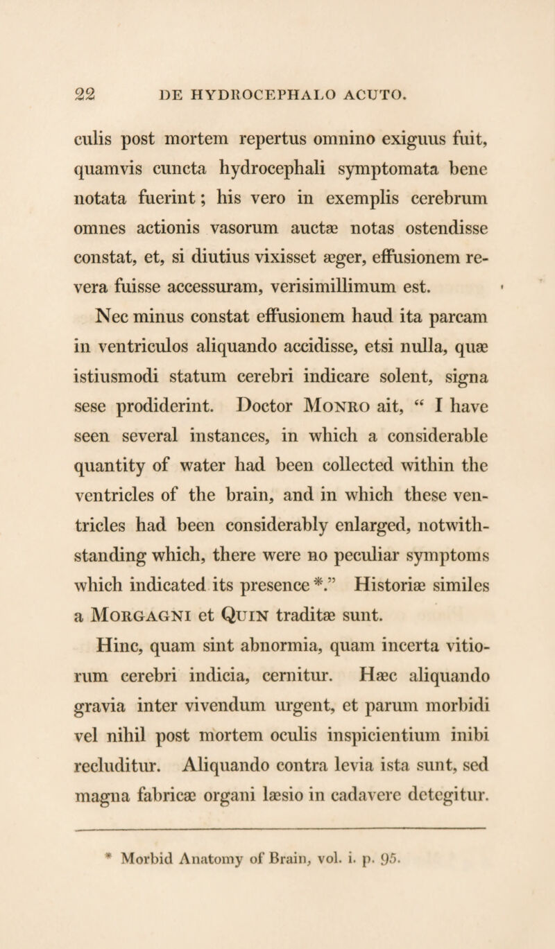 culis post mortem repertus omnino exiguus fuit, quamvis cuncta hydrocephali symptomata bene notata fuerint; his vero in exemplis cerebrum omnes actionis vasorum auctas notas ostendisse constat, et, si diutius vixisset aeger, effusionem re¬ vera fuisse accessuram, verisimillimum est. Nec minus constat effusionem haud ita parcam in ventriculos aliquando accidisse, etsi nulla, quae istiusmodi statum cerebri indicare solent, signa sese prodiderint. Doctor Monro ait, “ I have seen several instances, in wliich a considerable quantity of water had been collected within the ventricles of the brain, and in which these ven- tricles had been considerably enlarged, notwith- standing which, there were no peculiar symptoms which indicated its presence Historiae similes a Morgagni et Quin traditae sunt. Hinc, quam sint abnormia, quam incerta vitio¬ rum cerebri indicia, cernitur. Haec aliquando gravia inter vivendum urgent, et parum morbidi vel nihil post mortem oculis inspicientium inibi recluditur. Aliquando contra levia ista sunt, sed magna fabricae organi laesio in cadavere detegitur.