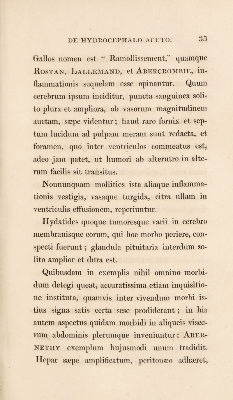 Gallos nomen est “ Ramollissement,” quamque Rostan, Lallemand, et Abercrombie, in¬ flammationis sequelam esse opinantur. Quum cerebrum ipsum inciditur, puncta sanguinea soli¬ to plura et ampliora, ob vasorum magnitudinem auctam, saepe videntur; haud raro fornix et sep¬ tum lucidum ad pulpam meram sunt redacta, et foramen, quo inter ventriculos commeatus est* adeo jam patet, ut humori ab alterutro in alte¬ rum facilis sit transitus. Nonnunquam mollities ista aliaque inflamma¬ tionis vestigia, vasaque turgida, citra ullam in ventriculis effusionem, reperiuntur. Hydatides quoque tumoresque varii in cerebro membranisque eorum, qui hoc morbo periere, con¬ specti fuerunt; glandula pituitaria interdum so¬ lito amplior et dura est. Quibusdam in exemplis nihil omnino morbi¬ dum detegi queat, accuratissima etiam inquisitio¬ ne instituta, quamvis inter vivendum morbi is¬ tius signa satis certa sese prodiderant; in his autem aspectus quidam morbidi in aliqueis visce¬ rum abdominis plerumque inveniuntur: Aber- nethy exemplum hujusmodi unum tradidit. Hepar saepe amplificatum, peritonaeo adhaeret,