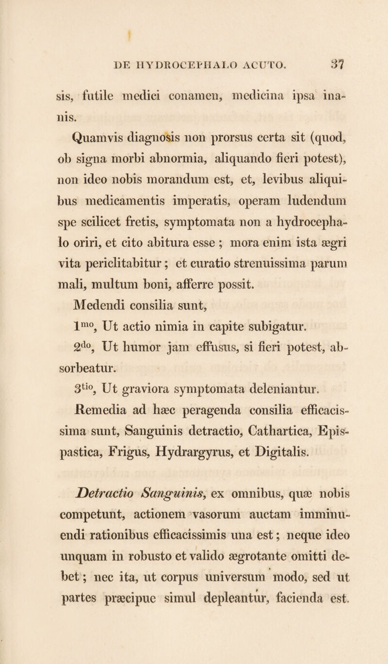 sis, futile medici conamen, medicina ipsa ina¬ nis. Quamvis diagnosis non prorsus certa sit (quod, ob signa morbi abnormia, aliquando fieri potest), non ideo nobis morandum est, et, levibus aliqui¬ bus medicamentis imperatis, operam ludendum spe scilicet fretis, symptomata non a hydrocepha- lo oriri, et cito abitura esse ; mora enim ista aegri vita periclitabitur; et curatio strenuissima parum mali, multum boni, afferre possit. Medendi consilia sunt, lmo, Ut actio nimia in capite subigatur. 2do, Ut humor jam effusus, si fieri potest, ab¬ sorbeatur. 3tio, Ut graviora symptomata deleniantur. Remedia ad haec peragenda consilia efficacis- sima sunt, Sanguinis detractio, Cathartica, Epis» pastica. Frigus, Hydrargyrus, et Digitalis. Detractio Sanguinis, ex omnibus, quae nobis competunt, actionem vasorum auctam imminu¬ endi rationibus efficacissimis una est; neque ideo unquam in robusto et valido aegrotante omitti de~ bet; nec ita, ut corpus universum modo, sed ut partes praecipue simul depleantur, facienda est.