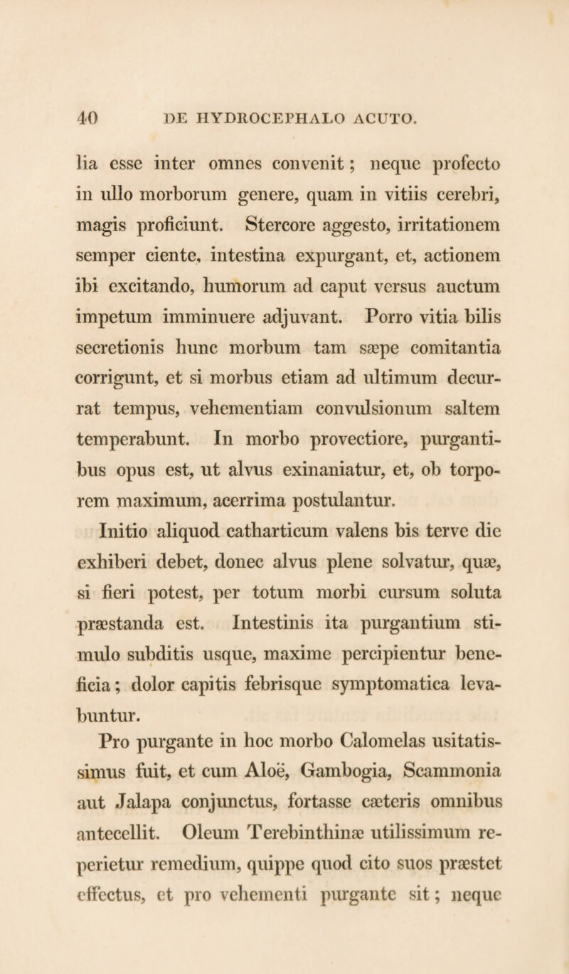 lia esse inter omnes convenit; neque profecto in ullo morborum genere, quam in vitiis cerebri, magis proficiunt. Stercore aggesto, irritationem semper ciente, intestina expurgant, et, actionem ibi excitando, humorum ad caput versus auctum impetum imminuere adjuvant. Porro vitia bilis secretionis hunc morbum tam saepe comitantia corrigunt, et si morbus etiam ad ultimum decur¬ rat tempus, vehementiam convulsionum saltem temperabunt. In morbo provectiore, purganti¬ bus opus est, ut alvus exinaniatur, et, ob torpo¬ rem maximum, acerrima postulantur. Initio aliquod catharticum valens bis terve die exhiberi debet, donec alvus plene solvatur, quae, si fieri potest, per totum morbi cursum soluta praestanda est. Intestinis ita purgantium sti¬ mulo subditis usque, maxime percipientur bene¬ ficia ; dolor capitis febrisque symptomatica leva¬ buntur. Pro purgante in hoc morbo Calomelas usitatis¬ simus fuit, et cum Aloe, Gambogia, Scammonia aut Jalapa conjunctus, fortasse caeteris omnibus antecellit. Oleum Terebinthinae utilissimum re- perietur remedium, quippe quod cito suos praestet effectus, et pro vehementi purgante sit; neque