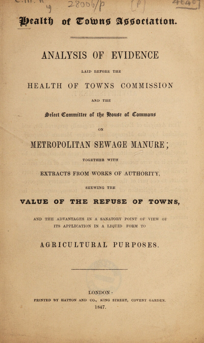 Of troioti0 ^000 flat ion. ANALYSIS OF EVIDENCE LAID BEFOEE THE HEALTH OF TOWNS COMMISSION AND THE Select Committff of ?lou0e of Commons ON METROPOLITAN SEWAGE MANURE; TOGETHER WITH EXTRACTS FROM WORKS OF AUTHORITY, SHEWING THE VALUE OF THE REFUSE OF TOWNS, AND THE ADVANTAGES IN A SANATORY POINT OF VIEM^ OF ITS APPLICATION IN A LIQUID FORM TO AGRICULTURAL PURPOSES. LONDON• PRINTED BY HATTON AND CO., KING STREET, COVENT GARDEN. 1847.