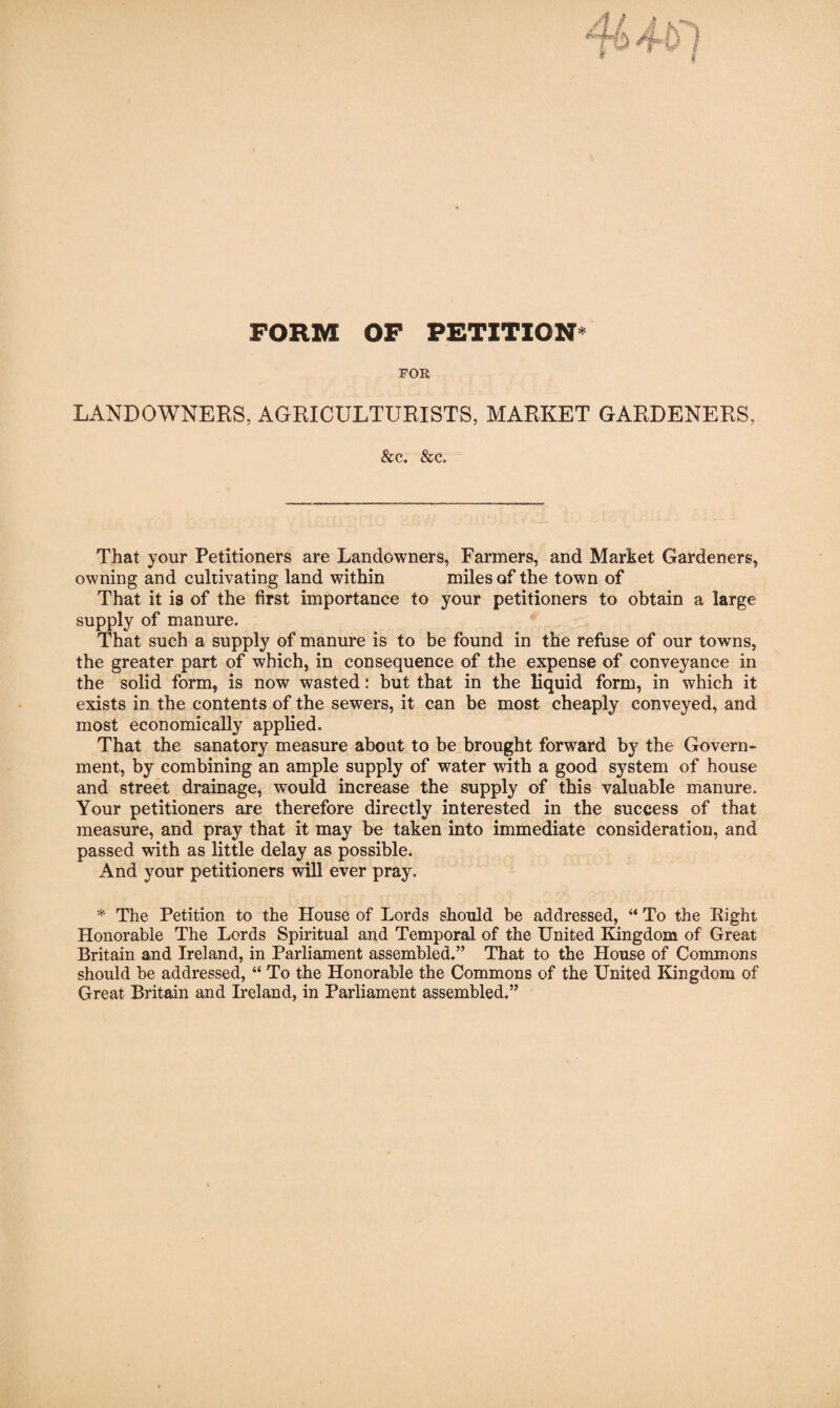 FORM OF PETITION* FOR LANDOWNERS, AGRICULTURISTS, MARKET GARDENERS, &c. &c. That your Petitioners are Landowners, Farmers, and Market Gardeners, owning and cultivating land within miles of the town of That it is of the first importance to your petitioners to obtain a large supply of manure. That such a supply of manure is to be found in the refuse of our towns, the greater part of which, in consequence of the expense of conveyance in the solid form, is now wasted: but that in the liquid form, in which it exists in the contents of the sewers, it can be most cheaply conveyed, and most economically applied. That the sanatory measure about to be brought forward hy the Govern¬ ment, by combining an ample supply of water with a good system of house and street drainage, would increase the supply of this valuable manure. Your petitioners are therefore directly interested in the success of that measure, and pray that it may be taken into immediate consideration, and passed with as little delay as possible. And your petitioners ^1 ever pray. * The Petition to the House of Lords should be addressed, “ To the Eight Honorable The Lords Spiritual and Temporal of the United Kingdom of Great Britain and Ireland, in Parliament assembled.” That to the House of Commons should be addressed, “ To the Honorable the Commons of the United Kingdom of Great Britain and Ireland, in Parliament assembled,”