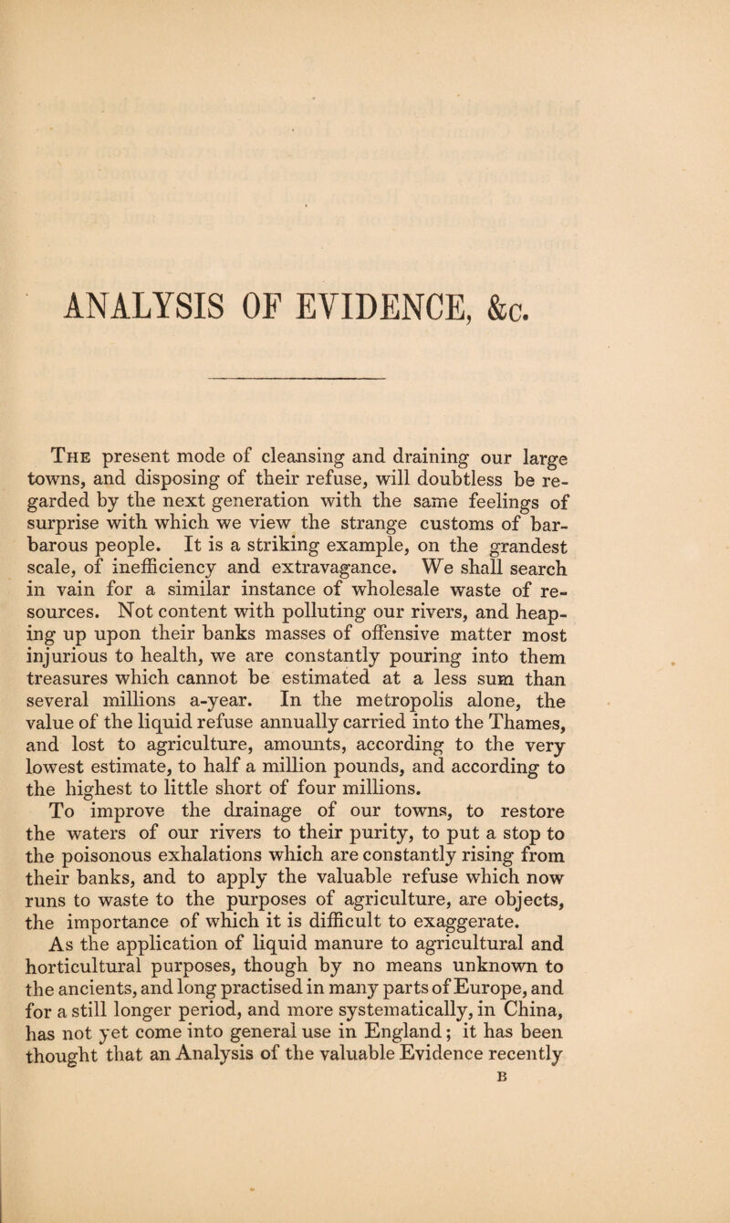 ANALYSIS OF EVIDENCE, &c. The present mode of cleansing and draining our large towns, and disposing of their refuse, will doubtless be re¬ garded by the next generation with the same feelings of surprise with which we view the strange customs of bar¬ barous people. It is a striking example, on the grandest scale, of inefficiency and extravagance. We shall search in vain for a similar instance of wholesale waste of re¬ sources. Not content with polluting our rivers, and heap¬ ing up upon their banks masses of offensive matter most injurious to health, we are constantly pouring into them treasures which cannot be estimated at a less sum than several millions a-year. In the metropolis alone, the value of the liquid refuse annually carried into the Thames, and lost to agriculture, amomits, according to the very lowest estimate, to half a million pounds, and according to the highest to little short of four millions. To improve the drainage of our towns, to restore the waters of our rivers to their purity, to put a stop to the poisonous exhalations which are constantly rising from their banks, and to apply the valuable refuse which now runs to waste to the purposes of agriculture, are objects, the importance of which it is difficult to exaggerate. As the application of liquid manure to agricultural and horticultural purposes, though by no means unknown to the ancients, and long practised in many parts of Europe, and for a still longer period, and more systematically, in China, has not yet come into general use in England; it has been thought that an Analysis of the valuable Evidence recently B