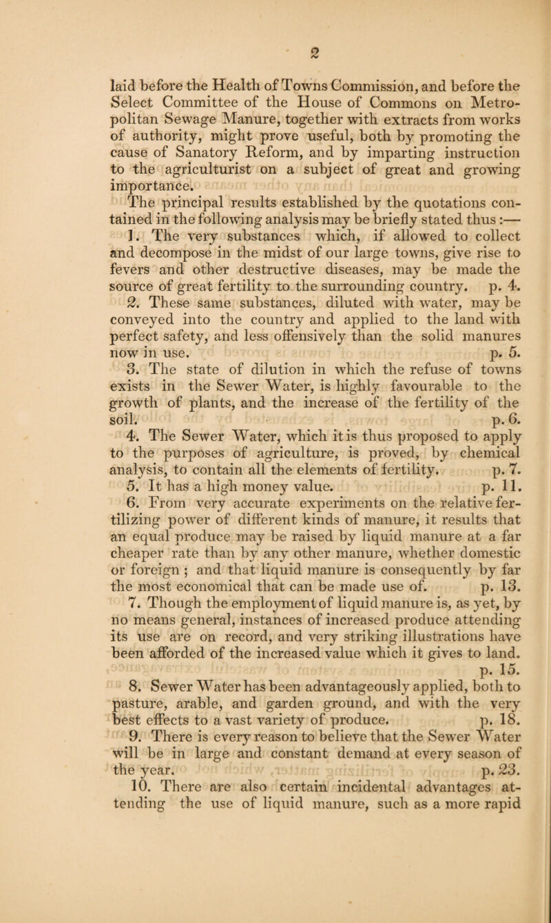 laid before the Health of Towns Commission, and before the Select Committee of the House of Commons on Metro¬ politan Sewage Manure, together with extracts from works of authority, might prove useful, both by promoting the cause of Sanatory Reform, and by imparting instruction to the agriculturist on a subject of great and growing importance. The principal results established by the quotations con¬ tained in the following analysis may be briefly stated thus:— 1. The very substances which, if allowed to collect and decompose in the midst of our large towns, give rise to fevers and other destructive diseases, may be made the source of great fertility to the surrounding country, p. 4. 2. These same substances, diluted with water, may be conveyed into the country and applied to the land with perfect safety, and less oflfensively than the solid manures now in use. p. 5. 3. The state of dilution in which the refuse of towns exists in the Sewer Water, is highly favourable to the growth of plants, and the increase of the fertility of the soil. p. 6. 4. The Sewer Water, which it is thus proposed to apply to the purposes of agriculture, is proved, by chemical analysis, to contain all the elements of fertility. p. 7. 5. It has a high money value. p. 11. 6. From very accurate experiments on the relative fer¬ tilizing power of different kinds of manure, it results that an equal produce may be raised by liquid manure at a far cheaper rate than by any other manure, whether domestic or foreign ; and that liquid manure is consequently by far the most economical that can be made use of. p. 13. 7. Though the employment of liquid manure is, as yet, by no means general, instances of increased produce attending its use are on record, and very striking illustrations have been afforded of the increased value which it gives to land. p. 15. 8. Sewer Water has been advantageously applied, both to pasture, arable, and garden ground, and with the very best effects to a vast variety of produce. p. 18. 9. There is every reason to believe that the Sewer Water will be in large and constant demand at every season of the year. p. 23. 10. There are also certain incidental advantages at¬ tending the use of liquid manure, such as a more rapid