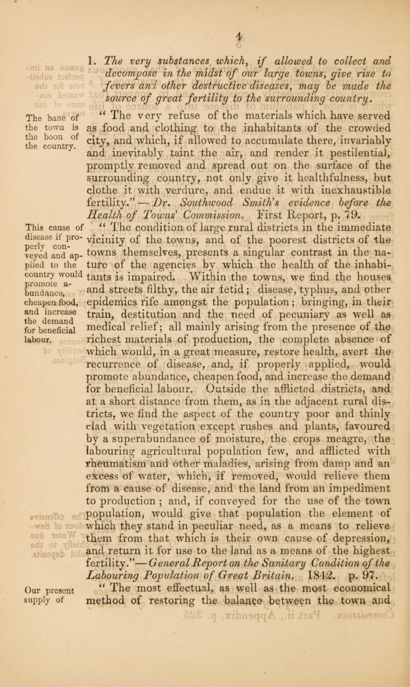 The bane of the town is the boon of the country. This cause of disease if pro¬ perly con¬ veyed and ap¬ plied to the country would promote a- bundance, cheapen food, and increase the demand for beneficial labour. Our present supply of 1. The very substances which^ if allowed to collect and decompose in the midst of our large towns^ give rise to fevers and other destructive diseases, may be made the source of great fertility to the surrounding country. The very refuse of the materials which have served as food and clothing to the inhabitants of the crowded city, and which, if allowed to accumulate there, invariably and inevitably taint the air, and render it pestilential, promptly removed and spread out on the surface of the surrounding country, not only give it healthfulness, but clothe it with verdure, and endue it with inexhaustible fertility.” — Dr. Southwood SmitDs evidence before the Health of Towns' Commission. First Report, p. 79. “ The condition of large rural districts in the immediate vicinity of the towns, and of the poorest districts of the towns themselves, presents a singular contrast in the na¬ ture of the agencies by which the health of the inhabi¬ tants is impaired. Within the towns, we find the houses and streets filthy, the air fetid; disease, typhus, and other epidemics rife amongst the population; bringing, in their train, destitution and the need of pecuniary as well as medical relief; all mainly arising from the presence of the richest materials of production, the complete absence of which would, in a great measure, restore health, avert the recurrence of disease, and, if properly applied, would promote abundance, cheapen food, and increase the demand for beneficial labour. Outside the afflicted districts, and at a short distance from them, as in the adjacent rural dis¬ tricts, we find the aspect of the country poor and thinly clad with vegetation except rushes and plants, favoured by a superabundance of moisture, the crops meagre, the labouring agricultural population few, and afflicted with rheumatism and other maladies, arising from damp and an excess of water, which, if removed, would relieve them from a cause of disease, and the land from an impediment to production ; and, if conveyed for the use of the town population, would give that population the element of which they stand in peculiar need, as a means to relieve them from that which is their own cause of depression, and return it for use to the land as a means of the highest fertility.”—General Report on the Sanitary Condition of the Labouring Population of Great Britain. 1842. p. 97. “ The most effectual, as well as the most economical method of restoring the balance between the town and