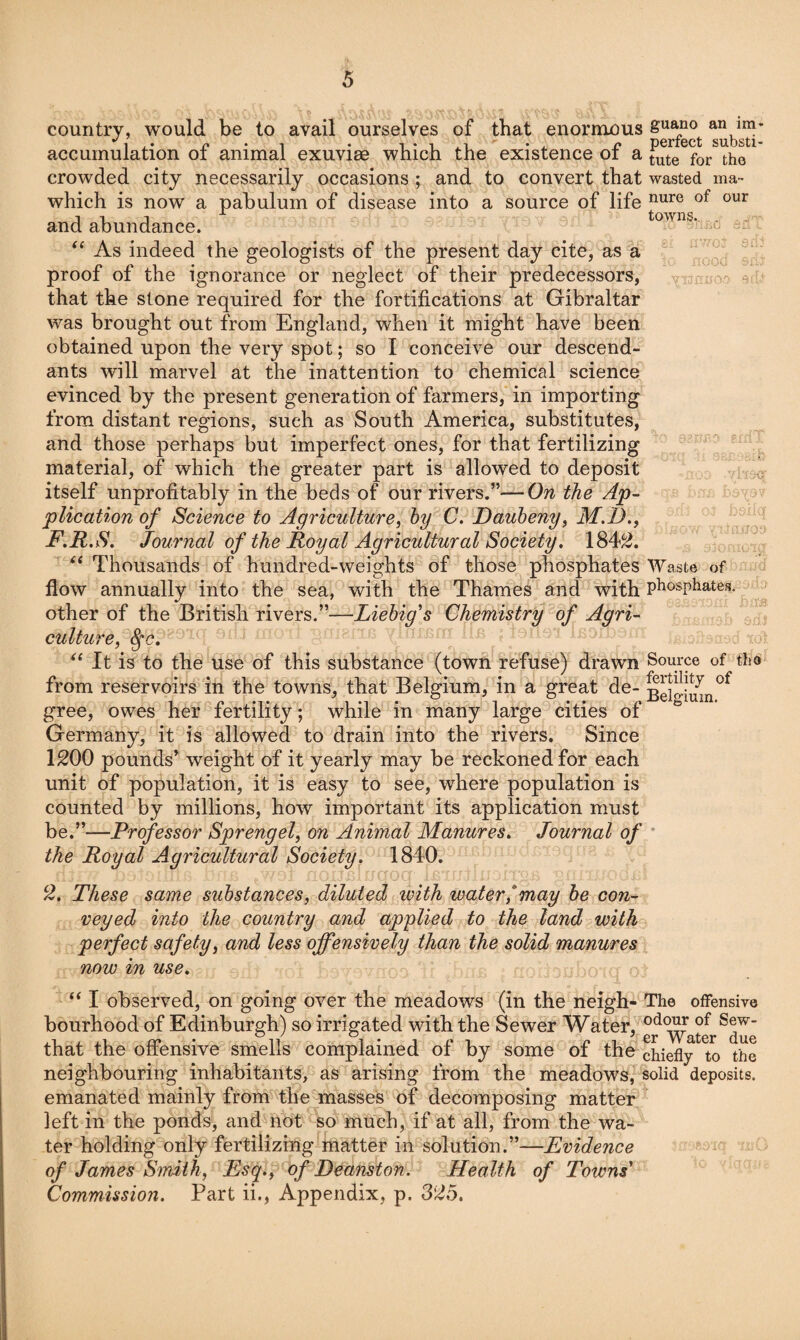 country, would be to avail ourselves of that enormous accumulation of animal exuviae which the existence of a crowded city necessarily occasions ; and to convert that which is now a pabulum of disease into a source of life and abundance. As indeed the geologists of the present day cite, as a proof of the ignorance or neglect of their predecessors, that the stone required for the fortifications at Gibraltar was brought out from England, when it might have been obtained upon the very spot; so I conceive our descend¬ ants will marvel at the inattention to chemical science evinced by the present generation of farmers, in importing from distant regions, such as South America, substitutes, and those perhaps but imperfect ones, for that fertilizing material, of which the greater part is allowed to deposit itself unprofitably in the beds of our rivers.”—On the Ap¬ plication of Science to Agriculture, hy C. Daubeny, M,D,, F,R.S. Journal of the Royal Agricultural Society, 184^. ‘‘ Thousands of hundred-weights of those phosphates flow annually into the sea, with the Thames and with other of the British rivers.”—Liebig's Chemistry of Agri¬ culture, ' It is to the use of this substance (town refuse) drawn from reservoirs in the towns, that Belgium, in a great de¬ gree, owes her fertility; while in many large cities of Germany, it is allowed to drain into the rivers. Since 1200 pounds* weight of it yearly may be reckoned for each unit of population, it is easy to see, where population is counted by millions, how important its application must be.”—Professor Sprengel, on Animal Manures, Journal of the Royal Agricultural Society. 1840. 2. These same substances, diluted with watermay he con¬ veyed into the country and applied to the land with perfect safety, and less offensively than the solid manures now in use. guano an im* perfect substi¬ tute for tho wasted ma¬ nure of our towns.. Waste of phosphates. Source of tho fertility of Belgium. ‘‘I observed, on going over the meadows (in the neigh- The offensive bourhood of Edinburgh) so irrigated with the Sewer Water,^ that the offensive smells complained of by some of the chiefly to the neighbouring inhabitants, as arising from the meadows, solid deposits, emanated mainly from the masses of decomposing matter left in the ponds, and not so much, if at all, from the wa¬ ter holding only fertilizing matter in solution.”—Evidence of James Smith, Esq,, of Deanston. Health of Towns' Commission. Part ii., Appendix, p. 325.