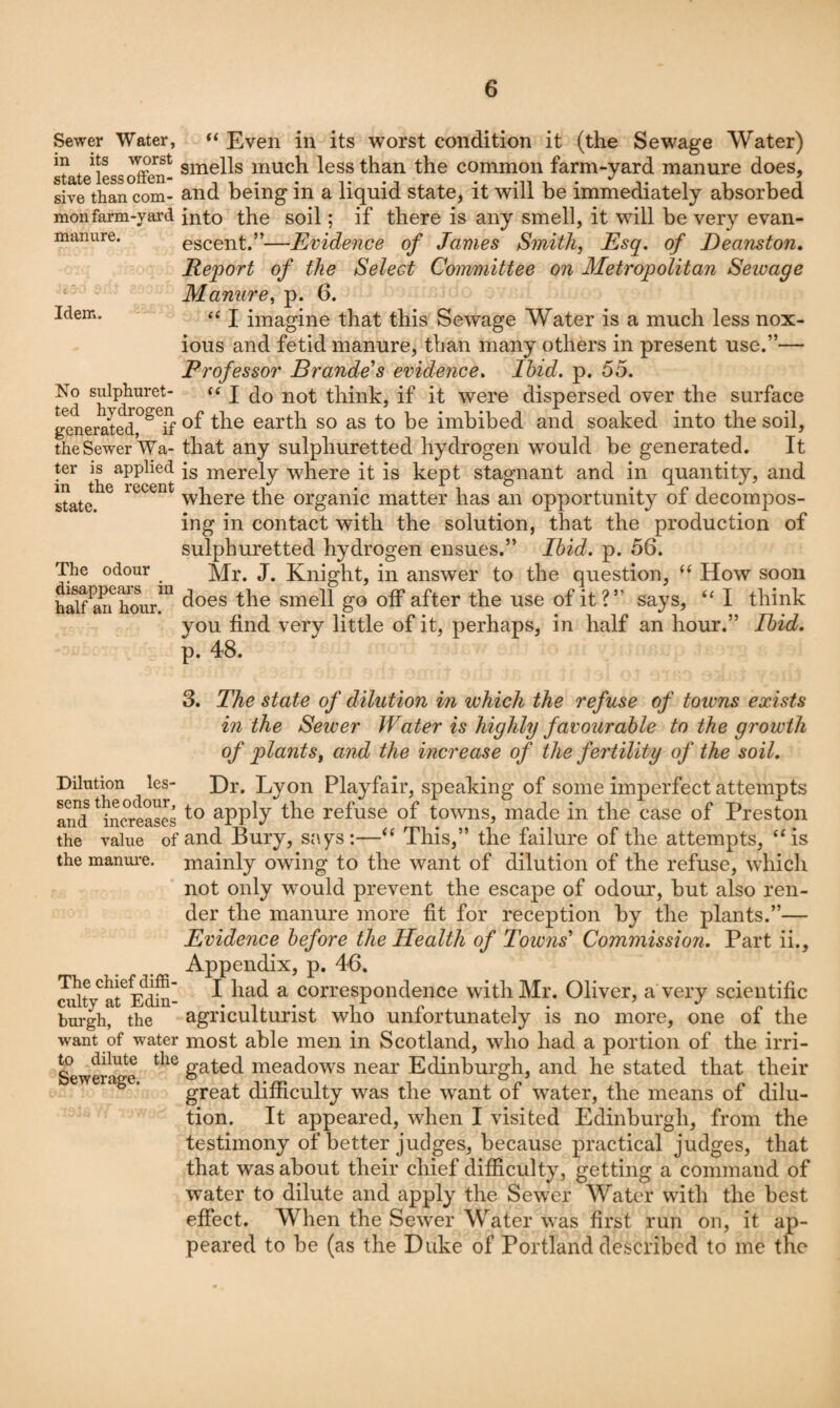 Sewer Water, in its worst state less offen¬ sive than com¬ mon farm-yard manure. Idem. No sulphuret¬ ted hydrogen generated, if the Sewer Wa¬ ter is applied in the recent state. The odour disappears in half an hour. Dilution les¬ sens the odour, and increases the value of the manui’e. The chief diffi¬ culty at Edin¬ burgh, the want of water to dilute the Sewerage. “ Even in its worst condition it (the Sewage Water) smells much less than the common farm-yard manure does, and being in a liquid state, it will be immediately absorbed into the soil; if there is any smell, it will be very evan¬ escent.”—Evidence of James Smith, Esq, of Deanston, Report of the Select Committee on Metropolitan Sewage Manure, p. 6. ‘‘ I imagine that this Sewage Water is a much less nox¬ ious and fetid manure, than many others in present use.”— Professor Brando's evidence. Ibid, p. 55. I do not think, if it were dispersed over the surface of the earth so as to be imbibed and soaked into the soil, that any sulphuretted hydrogen would be generated. It is merely where it is kept stagnant and in quantity, and where the organic matter has an opportunity of decompos¬ ing in contact with the solution, that the production of sulphuretted hydrogen ensues.” Ibid, p. 56. Mr. J. Knight, in answer to the question, How soon does the smell go off after the use of it?” says, I think you find very little of it, perhaps, in half an hour.” Ibid. p. 48. 3. The state of dilution in which the refuse of towns exists in the Sewer Water is highly favourable to the growth of plants, and the increase of the fertility of the soil. Dr. Lyon Playfair, speaking of some imperfect attempts to apply the refuse of towns, made in the case of Preston and Bury, says:—‘‘ This,” the failure of the attempts, ‘Hs mainly owing to the want of dilution of the refuse, which not only would prevent the escape of odour, but also ren¬ der the manure more fit for reception by the plants.”— Evidence before the Health of Towns' Commission, Part ii.. Appendix, p. 46. I had a correspondence with Mr. Oliver, a very scientific agriculturist who unfortunately is no more, one of the most able men in Scotland, who had a portion of the irri¬ gated meadows near Edinburgh, and he stated that their great difficulty was the w^ant of water, the means of dilu¬ tion. It appeared, when I visited Edinburgh, from the testimony of better judges, because practical judges, that that was about their chief difficulty, getting a command of water to dilute and apply the Sewer Water with the best effect. When the Sewer Water was first run on, it ap¬ peared to be (as the Duke of Portland described to me the