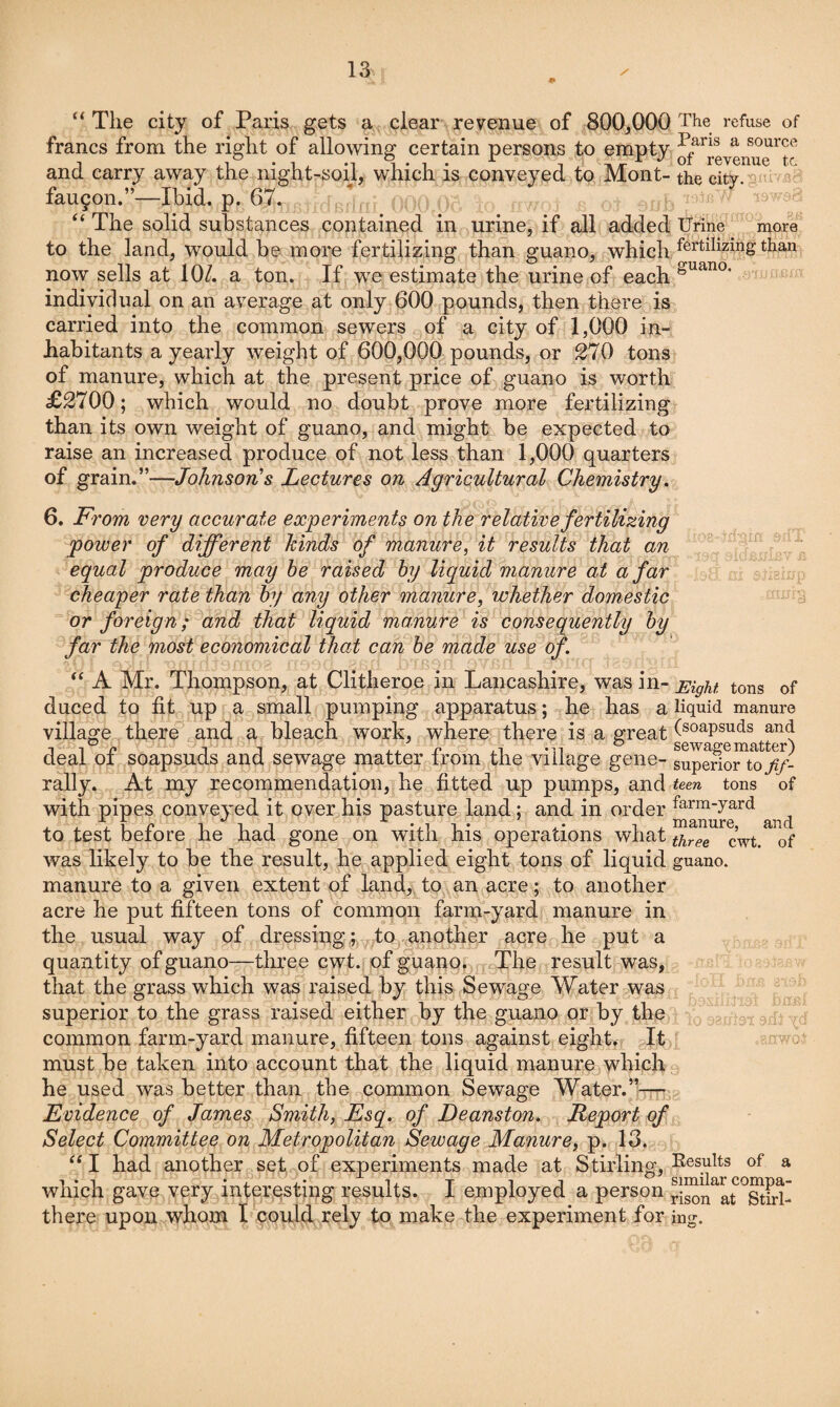 0 The city of Paris gets a clear revenue of 800,000 The refuse of francs from the right of allowing certain persons to empty Jf^^j-evenue ^tc and carry away the night-soil, which is conveyed to Mont- the city. fau9on.”—Ibid. p. 67. The solid substances contained in urine, if all added IJrine more to the land, would be more fertilizing than guano, which fertilizing than now sells at 10/. a ton. If we estimate the urine of each individual on an average at only 600 pounds, then there is carried into the common sewers of a city of 1,000 in¬ habitants a yearly weight of 600,000 pounds, or 270 tons of manure, which at the present price of guano is worth £2700; which would no doubt prove more fertilizing than its own weight of guano, and might be expected to raise an increased produce of not less than 1,000 quarters of grain.”—Johnson's Lectures on Agricultural Chemistry, 6. From very accurate experiments on the relative fertilizing power of different hinds of manure^ it results that an equal produce may he raised hy liquid manure at afar cheaper rate than hy any other manure, whether domestic or foreign; and that liquid manure is consequently hy far the most economical that can he made use of. “ A Mr. Thompson, at Clitheroe in Lancashire, was in- Eight tons of duced to fit up a small pumping apparatus; he has a liquid manure village there ^and a bleach work, where there is a great (soapsuds and deal of soapsuds and sewage matter from the village gene- supenortofif- rally. At my recommendation, he fitted up pumps, and teen tons of with pipes conveyed it over his pasture land; and in order to test before he had gone on with his operations what of was likely to be the result, he applied eight tons of liquid guano, manure to a given extent of land, to an acre; to another acre he put fifteen tons of common farm-yard manure in the usual way of dressing;, to another acre he put a quantity of guano—three cwt. of guano^ , The result was, that the grass which was raised by this Sewage Water was superior to the grass raised either by the guano or by the common farm-yard manure, fifteen tons against eight,? It ^ must be taken into account that the liquid manure which he used was better than the common Sewage Water.’W Evidence of James Smith, Esq. of Deanston. Report of Select Committee on Metropolitan Sewage Manure, p. 13. “I had another set of experiments made at Stirling, l^®sylts of a which gave very interesting results. I employed a person there upon whom t could rely to make the experiment for ing. ■■'Vr