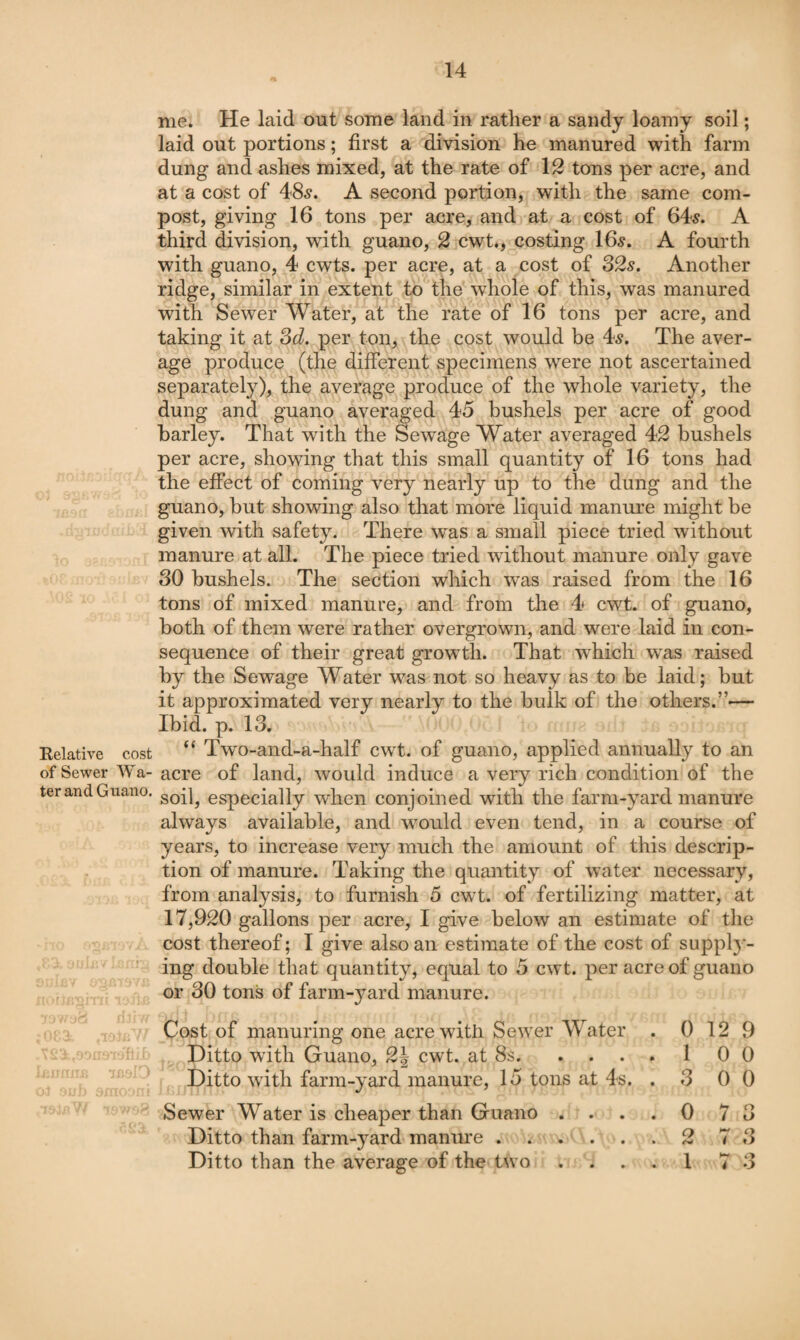 Relative cost of Sewer Wa- ter and Guano. 4 - i* • me. He laid out some land in rather a sandy loamy soil; laid out portions; first a division he manured with farm dung and ashes mixed, at the rate of 1^ tons per acre, and at a cost of 48.?. A second portion, with the same com¬ post, giving 16 tons per acre, and at a cost of 64^. A third division, with guano, 2 cwt., costing 16^. A fourth with guano, 4 cwts. per acre, at a cost of S2s. Another ridge, similar in extent to the whole of this, was manured with Sewer Water, at the rate of 16 tons per acre, and taking it at Sd. per ton, the cost would be 4^. The aver¬ age produce (the different specimens were not ascertained separately), the average produce of the whole variety, the dung and guano averaged 45 bushels per acre of good barley. That with the Sewage Water averaged 42 bushels per acre, showing that this small quantity of 16 tons had the effect of coming very nearly up to the dung and the guano, but showing also that more liquid manure might be given with safety. There was a small piece tried without manure at all. The piece tried without manure only gave 30 bushels. The section which was raised from the 16 tons of mixed manure, and from the 4 cwt. of guano, both of them were rather overgrown, and were laid in con¬ sequence of their great growth. That w^hich wns raised by the Sewage Water was not so heavy as to be laid; but it approximated very nearly to the bulk of the others.”— Ibid. p. 13, “ Two-and-a-half cwt. of guano, applied annually to an acre of land, would induce a veiy rich condition of the soil, especially when conjoined with the farm-yard manure always available, and would even tend, in a course of years, to increase very much the amount of this descrip¬ tion of manure. Taking the quantity of water necessary, from analysis, to furnivsh 5 cwt. of fertilizing matter, at 17,920 gallons per acre, I give below an estimate of the cost thereof; I give also an estimate of the cost of supply¬ ing double that quantity, equal to 5 cwt. per acre of guano or 30 tons of farm-yard manure. Cost of manuring one acrewutli Sewer Water . 0 12 9 Ditto with Guano, 2J cwt. at 8s.10 0 Ditto with farm-yard manure, 15 tons at 4s, . 3 0 0 Sewer Water is cheaper than Guano .... 0 7 3 Ditto than farm-yard manure.2 7 3 Ditto than the average of the two .... 1 7 3