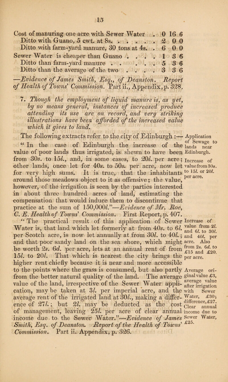 Cost of manuring one acre with Sewer Water . 0 16 6 Ditto with Guano^ 5 cwt. at 8s.. 2 0 0 Ditto with farm-yard manure, 30 tons at 4s. .600 Sewer Water is cheaper than Guano .... 1 3 6 Ditto than farm-yard manure . . ... 5 3 6 Ditto than the average of the two .... 3 3 6 —Evidence of James Smith, Esq,, of Deanston, Report of Health of Towns' Commission. Part ii., Appendix, p. 328. 7. Though the employment of liquid manure is, as yet, hy no means general, instances of increased produce attending its use are on record, and very striking illustrations have heen afforded of the increased value which it gives to land. The following extracts refer to the city of Edinburgh :— Application “ In the case of Edinburgh the increase of the Tands^^near*^ value of poor lands thus irrigated, is shewn to have been Edinburgh, from 30^. to 15Z., and, in some cases, to 20/. per acre; increase of other lands, once let for 40a‘. to 50s, per acre, now let valuefromsos, for very high sums. It is true, that the inhabitants around those meadows object to it as offensive; the value, however, of the irrigation is seen by the parties interested in about three hundred acres of land, estimating the compensation that would induce them to discontinue that practice at the sum of 150,000/.”—Evidence of Mr. Roe, C. E. Health of Towns' Commission, First Report, p. 407. The practical result of this application of Sewer Increase of Water is, that land which let formerly at from 40^. to 6/. . 1 • 1 n Arxi 6?. to 30/. per Scotch acre, is now let annually at from 30/. to 40/.; and 40/. per and that poor sandy land on the sea shore, which might acre. Also be worth 2s. Od. per acre, lets at an annual rent of from £i^fad^£2? 15/. to 20/. That which is nearest the city brings the per acre, higher rent chiefly because it is near and more accessible to the points where the grass is consumed, but also partly Average oh- from the better natural quality of the land. The average gmalvalue^s, value of the land, irrespective of the Sewer Water appli- aSr^Srigation cation, may be taken at 3/. per imperial acre, and the with Sewer average rent of the irrigated land at 30/., making a differ- ence of 27/.; but 2/. may be deducted as the cost cieS^^^nnuai of management, leaving 25/. per acre of clear annual income due to income due to the Sewer Water.”—Evidence of James Sewer Water, Smith, Esq, of Deanston. Report of the Health of Towns' Commission, Part ii.; Appendix, p. 326.