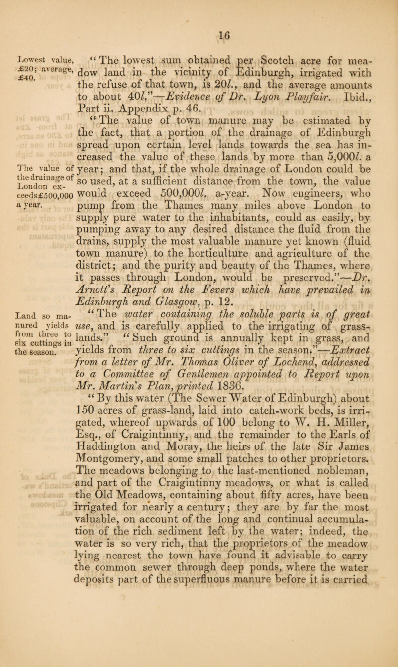 Lowest value, “ The lowest suin obtained per Scotch acre for mea- £40 ’ dow land in the vicinity of Edinburgh, irrigated with the refuse of that town, is 20/., and the average amounts to about Evidence of Dr. Lyon Playfair. Ibid., Part ii. Appendix p. 46. The value pf town manure may be estimated by the fact, that a portion of the drainage of Edinburgh spread upon certain level lands towards the sea has in¬ creased the value of these lands by more than 5,000/. a The value of year; and that, if the whole drainage of London could be l^oi?doii^^e?°^ ^ distance from the town, the value eeeds£5oo,ooo would exceed 500,000/. a-year. Now engineers, who avear. pump from the Thames many miles above London to supply pure water to the inhabitants, could as easily, by pumping away to any desired distance the fluid from the drains, supply the most valuable manure yet known (fluid town manure) to the horticulture and agriculture of the district; and the purity and beauty of the Thames, where it passes through London, would be preserved.”—Dr. Arnolds Report on the Fevers which have prevailed in Edinburgh and Glasgow, p. 12. Land so ma- The water containing the soluble parts is of great nured yields use, and is carefully applied to the irrigating of grass- six^utthi^gs in Such ground is annually kept in grass, and the season. yields from three to six cuttings in the season.”—Extract from a letter of Mr. Thomas Oliver of Lochend, addressed to a Committee of Gentlemen appointed to Report upon Mr. Martins Plan,printed 1836. “ By this water (The Sewer Water of Edinburgh) about 150 acres of grass-land, laid into catch-work beds, is irri¬ gated, whereof upwards of 100 belong to W. H. Miller, Esq., of Craigintinny, and the remainder to the Earls of Haddington and Moray, the heirs of the late Sir James Montgomery, and some small patches to other proprietors. The meadow^s belonging to the last-mentioned nobleman, and part of the Craigintinny meadows, or what is called the Old Meadows, containing about fifty acres, have been irrigated for nearly a century; they are by far the most valuable, on account of the long and continual accumula¬ tion of the rich sediment left by the w'ater; indeed, the w^ater is so very rich, that the proprietors of the meadow lying nearest the town have found it advisable to cai’ry the common sewer through deep ponds, where the water- deposits part of the superfluous manure before it is carried