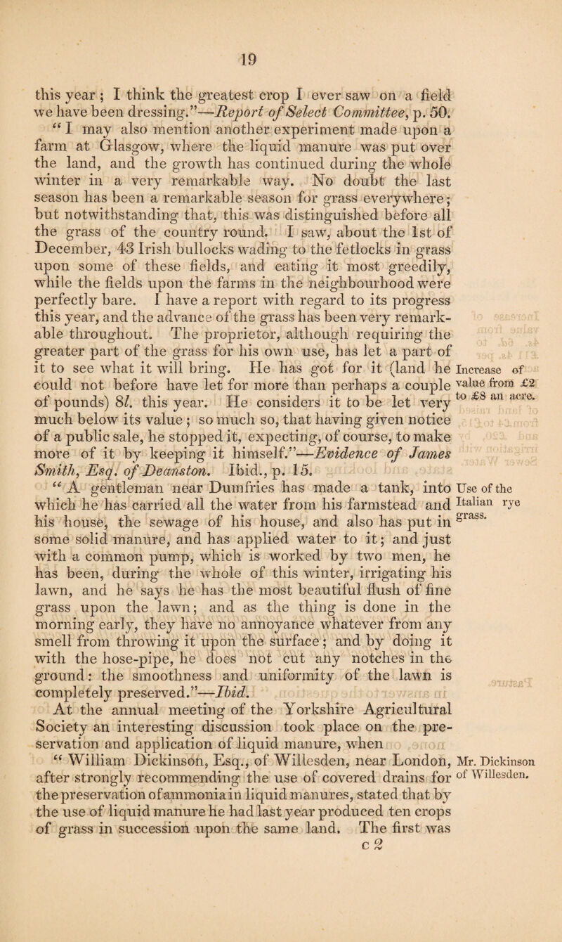 this year ; I think the greatest crop I ever saw on a field we have been dressing.”—Report of Select Committee^ p. 50. I may also mention another experiment made upon a farm at Glasgow, where the liquid manure was put over the land, and the growth has continued during the whole winter in a very remarkable way. No doubt the last season has been a remarkable season for grass everywhere; but notwithstanding that, this was distinguished before all the grass of the country round. I saw, about the 1st of December, 43 Irish bullocks wading to the fetlocks in grass upon some of these fields, and eating it most greedily, while the fields upon the farms in the neighbourhood were perfectly bare. I have a report with regard to its progress this year, and the advance of the grass has been very remark¬ able throughout. The proprietor, although requiring the greater part of the grass for his own use, has let a part of it to see what it will bring. He has got for it (land he Increase of could not before have let for more than perhaps a couple value from £2 of pounds) 8/. this year. He considers it to be let very much below its value ; so much so, that having given notice of a public sale, he stopped it, expecting, of course, to make more of it by keeping it himself.”—Evidence of James Smith, Esq. of Deanston. Ibid., p. 15. A gentleman near Dumfries has made a tank, into Use of the which he has carried all the water from his farmstead and I^^^lian rye his house, the sewage of his house, and also has put in some solid manure, and has applied water to it; and just with a common pump, which is worked by two men, he has been, during the whole of this winter, irrigating his lawn, and he says he has the most beautiful flush of fine grass upon the lawn; and as the thing is done in the morning early, they have no annoyance whatever from any smell from throwing it upon the surface; and by doing it with the hose-pipe, he does not cut any notches in the ground: the smoothness and uniformity of the lawn is completely preserved.”—Ibid. At the annual meetnig of the Yorkshire Agricultural Society an interesting discussion took place on the pre¬ servation and application of liquid manure, when William Dickinson, Esq., of Willesden, near London, Mr, Dickinson after strongly recommending the use of covered drains for Willesden. the preservation of ammonia in liquid manures, stated that by the use of liquid manure he had last year produced ten crops of grass in succession upon the same land. The first was c 2