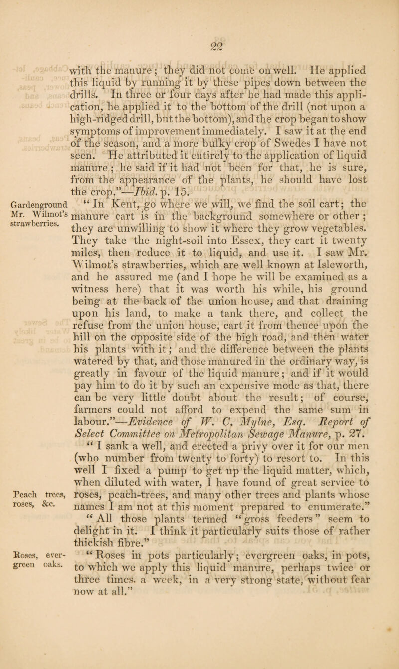 oo with the manure ; they did not conife on well. He applied this liquid by running it by these pipes down between the drills. In three or four days after he had made this appli¬ cation, he applied it to the bottom of the drill (not upon a high-ridged drill, but the bottom), and the crop began to show symptoms of improvement immediately. I saw it at the end of the season, and a more bulky crop of Swedes I have not seen. He attributed it entirely to the application of liquid manure ; he said if it had not been for that, he is sure, from the appearance of the plants, he should have lost the crop.”—Ihid.^. 15. Gardengronnd “ In Kent, go where we will, we find the soil cart; the Mr. Wilmot’s manure cart is in the background somewhere or other ; strawberries. -^Pey are unwilling to show it where they grow vegetables. They take the night-soil into Essex, they cart it twenty miles, then reduce it to liquid, and use it. I saw Mr. Wilmot’s strawberries, which are well known at Isleworth, and he assured me (and I hope he will be examined as a witness here) that it was worth his while, his ground being at the back of the union house, and that draining upon his land, to make a tank there, and collect the refuse from the union house, cart it from thence upon the hill on the opposite side of the high road, and then water his plants with it; and the difference between the plants watered by that, and those manured in the ordinary way, is greatly in favour of the liquid manure; and if it would pay him to do it by such an expensive mode as that, there can be very little doubt about the result; of course, farmers could not afford to expend the same sum in labour.”—Evidence of W. C, Mylne, Esq. Report of Select Committee on Metropolitan Sewage Manure, p. 27. ‘‘ I sank a well, and erected a privy over it for our men (who number from twenty to forty) to resort to. In this well I fixed a pump to get up the liquid matter, which, when diluted with water, I have found of great service to Peach trees, roses, peach-trees, and many other trees and plants whose names I am not at this moment prepared to enumerate.” All those plants termed “ gross feeders ” seem to delight in it. I think it particularly suits those of rather thickish fibre.” ‘‘ Roses in pots particularly; evergreen oaks, in pots, to which we apply this liquid manure, perhaps twice or three times, a week, in a very strong state, without fear now at all.” roses. &c. Poses, ever¬ green oaks.