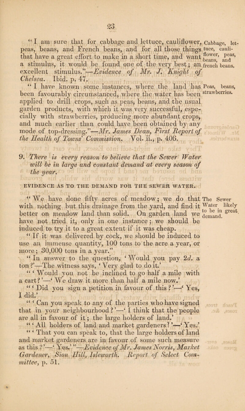 Cabbage, let tuce, cauli¬ flower, peas, beaus, and french beans. excellent stimulus.”—Evidence of Mr. J. Knight of Chelsea. Ibid. p. 47. “ I have known some instances, where the land has Peas, beans, been favourably circumstanced, where the water has been strawberries, applied to drill crops, such as peas, beans, and the usual garden products, with which it was very successful, espe¬ cially with strawberries, producing more abundant crops, and much earlier than could havq^been obtained by any mode of top-dressing.”—Mr. James Dean, First Report of the Health of Towns' Commission. Vol. ii., p. 406. “ I am sure that for cabbage and lettuce, cauliflower, peas, beans, and French beans, and for all those things that have a great effort to make in a short time, and want a stimulus, it would be found one of the very best; an 9. There is every reason to believe that the Sewer Wafer will he in large and constant demand at every season of the year. EVIDENCE AS TO THE DEMAND FOR THE SEWER WATER. ‘‘We have done fifty acres of meadow; we do that The Sewer with nothing but this drainage from the yard, and find it better on meadow land than solid. On garden land we have not tried it, only in one instance ; we should be induced to try it to a great extent if it was cheap. “ If it was delivered by cock, we should be induced to use an immense quantity, 100 tons to the acre a year, or more ; 30,000 tons in a year.” “In answer to the question, ‘Would you pay 2d. a ton V—The witness says, ‘ Very glad to do it.’ “ ‘ Would you not be inclined to go half a mile with a cart? ’—‘ We draw it more than half a mile now.’ “ ‘ Did you sign a petition in favour of this ? ’—‘ Yes, I did.’ “ ‘ Can you speak to any of the parties who have signed that in your neighbourhood ? ’—‘ I think that the people are all in favour of it; the large holders of land.’ “ ‘All holders of land and market gardeners! ’—‘Yes.’ “ ‘ That you can speak to, that the large holders of land and market gardeners are in favour of some such measure as this ? ’—‘ Yes.’ ”—Evidence of Mr. James Norris, Market Gardener, Sion Hill, Isleworth. Report of Select Com¬ mittee, p. 51.