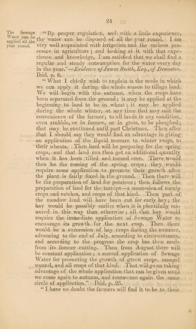 The Sewage << J3y proper regulation, and with a little experience, applied alfthe water can be disposed of all the year round. I am year round, very well acquainted with irrigation and the various pro¬ cesses in agriculture ; and looking at it with that expe¬ rience and knowledge, I am satisfied that we shall find a regular and steady consumption for the water every day in the year.”—Evidence of James Smith, Esq., of Deanston. Ibid. p. 8. What I chiefiy wish to explain is the mode in which we can apply it during the whole season to tillage land. We will begin with the autumn, wdien the crops have been separated from the ground ; it may be applied at the beginning to land to be in wheat; it may be applied during the whole winter, at any time that may suit the convenience of the farmer; to all lands in any condition, even stubble, or in furrow, or in grass, to be ploughed; that may be continued until past Christmas. Then after that I should say they would find an advantage in giving an application of the liquid manure to winter crops, to their wheats. Then land will be preparing for the spring crops, and that land can then get an additional quantity when it has been tilled and turned over. There wmuld . then be the coming of the spring crops; they would require some application to promote their growTli after the plant is fairly fixed in the ground. Then there will be the preparation of land for potatoes ; then follow's the preparation of land for the turnips—a succession of turnip crops and vetches, and crops of that kind. Then part of the meadow land will have been cut for early hay; the hay would be possibly earlier when it is plentifully ma¬ nured in this way than otherwise ; all that hay would require the immediate application of Sewage Water to encourage its growth for the next crop. Then there would be a succession of hay crops during the summer, advancing to the end of July, according to circumstances, and according to the progress the crop has then made from its former cutting. Then from August there will be constant application ; a second application of Sewage Water for promoting the growth of green crops, mangel wurzel, and all crops of that kind. That will go on taking advantage of the whole application that can be given until w^e come again to autumn, and commence again the same circle of application.” Ibid. p. 25. I have no doubt the farmers will find it to be to tlielr i