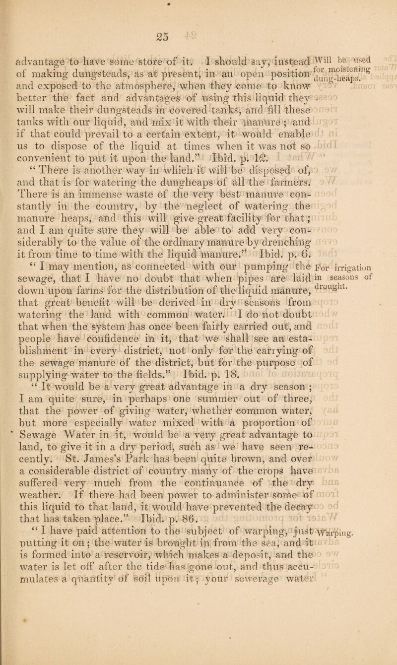advantage to have some store of it. I should say, instead of making dungsteads, as at present, in an open position and exposed to the atmosphere, when they come to know 'O better the fact and advantages of using this liquid they v will make their dungsteads in covered tanks, and fill these tanks with our liquid, and mix it with their manure ; and if that could prevail to a certain extent, it would enable us to dispose of the liquid at times when it was not so convenient to put it upon the land.” Ibid. p. IS. “ There is another way in which it will be disposed of, and that is for watering the dungheaps of all the farmers. There is an immense waste of the very best manure con¬ stantly in the country, by the neglect of watering the manure heaps, and this will give great facility for that; and I am quite sure they will be able to add very con¬ siderably to the value of the ordinary manure by drenching it from time to time with the liquid manure.” Ibid. p. 6. I may mention, as connected with our pumping the Eor irrigation sewage, that I have no doubt that when pipes are laid in seasons of down upon farms for the distribution of the liquid manure, that great benefit will be derived in dry seasons from watering the land with common water. I do not doubt that when the system has once been fairly carried out, and people have confidence in it, that we shall see an esta¬ blishment in every district, not only for the carrying of the sewage manure of the district, but for the purpose of supplying water to the fields.” Ibid. p. 18. “ It would be a very great advantage in a dry season ; I am quite sure, in perhaps one summer out of three, that the power of giving water, whether common water, but more especially water mixed with a proportion of Sewage Water in it, would be a very great advantage to land, to give it in a dry period, such as we have seen re¬ cently. St. James’s Park has been quite brown, and over a considerable district of country many of the crops have suffered very much from the continuance of the dry weather. If there had been power to administer some of this liquid to that land, it would have prevented the decay that has taken place.” Ibid. p. 86. “ I have paid attention to the subject of warping, just Warping, putting it on; the water is brought in from the sea, and it o. is formed into a reservoir, which makes a deposit, and the water is let off after the tide has gone out, and thus accu¬ mulates a quantity of soil upoti it; your sewerage water