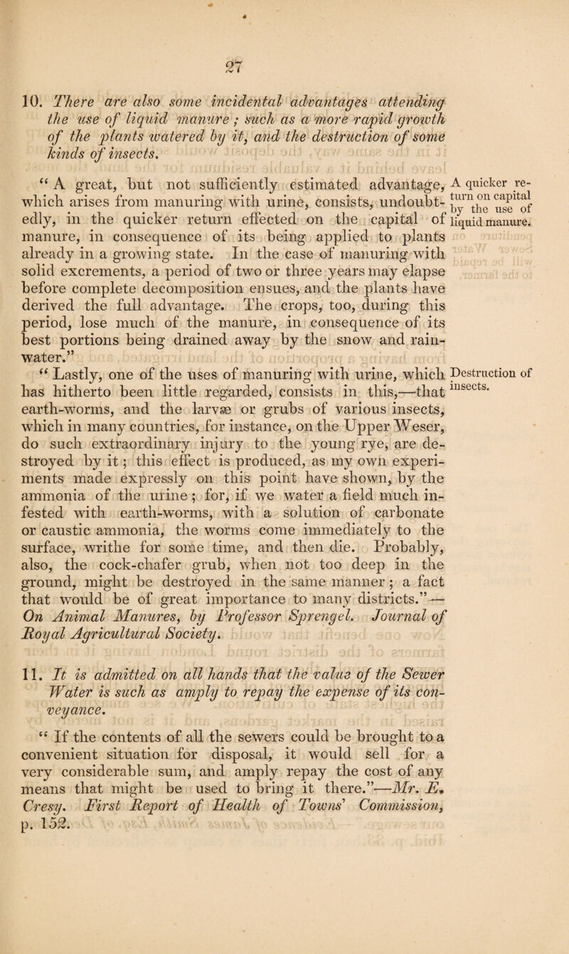10. There are also some incidental advantages attending the use of liquid manure ; such as a more rapid groivth of the plants watered hy itj and the destruction of some kinds of insects, i. A great, but not sufficiently estimated advantage, A quicker _re- which arises from manuring with urine, consists, undoubt- edly, in the quicker return effected on the capital of liquid manure, manure, in consequence of its being applied to plants already in a growing state. In the case of manuring with solid excrements, a period of two or three years may elapse before complete decomposition ensues, and the plants have derived the full advantage. The crops, too, during this period, lose much of the manure, in consequence of its best portions being drained away by the snow and rain¬ water.” Lastly, one of the uses of manuring with urine, which pestruction of has hitherto been little regarded, consists in this,—-that earth-worms, and the larvae or grubs of various insects, which in many countries, for instance, on the Upper Weser, do such extraordinary injury to the young rye, are de¬ stroyed by it; this effect is produced, as my own experi¬ ments made expressly on this point have shown, by the ammonia of the urine ; for, if we water a field much in¬ fested with earth-worms, with a solution of carbonate or caustic ammonia, the worms come immediately to the surface, writhe for some time, and then die. Probably, also, the cock-chafer grub, when not too deep in the ground, might be destroyed in the same manner ; a fact that would be of great importance to many districts.”— On Animal Manures, hy Professor Sprengel. Journal of Royal Agricultural Society, 11, It is admitted on all hands that the value of the Sewer Water is such as amply to repay the expense of its con¬ veyance, “ If the contents of all the sewers could be brought to a convenient situation for disposal, it would sell for a very considerable sum, and amply repay the cost of any means that might be used to bring it there.”—Mr, E, Cresy, First Report of Health of Towns'’ Commission, p. 152.