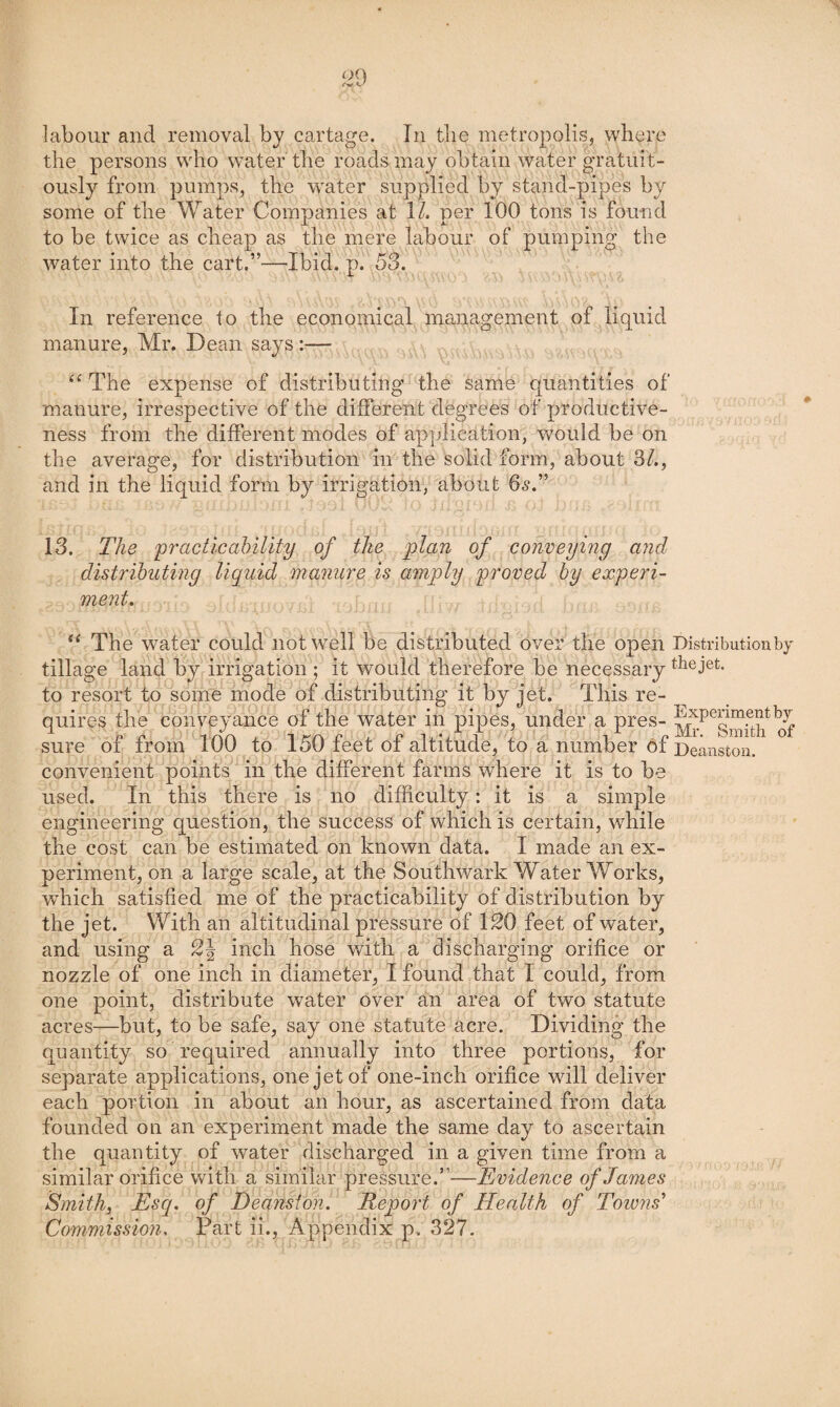 labour and removal by cartage. In tlie metropolis, where the persons who w’ater the roads may obtain water gratuit¬ ously from pumps, the water supplied by stand-pipes by some of the Water Companies at \l. per 100 tons is found to be twice as cheap as the mere labour of pumping the water into the cart.”—Ibid. p. 53. In reference to the economical management of liquid manure, Mr. Dean says:— The expense of distributing the same quantities of manure, irrespective of the different degrees of productive¬ ness from the different modes of application, would be on the average, for distribution in the solid form, about 3/., and in the liquid form by irrigation, about 6<?.” 13. The practicahility of the plan of conveying and distrihuting liquid manure is amply yroved hy experi¬ ment. The water could not well be distributed over the open Distribution by tillage land by irrigation ; it would therefore be necessary the jet. to resort to some mode of distributing it by jet. This re¬ quires the conveyance of the water in pipes, under a pres- sure of from 100 to 150 feet of altitude, ^to a number of Deanston. convenient points in the different farms where it is to be used. In this there is no difficulty: it is a simple engineering question, the success of which is certain, while the cost can be estimated on known data. I made an ex¬ periment, on a large scale, at the Southwark Water Works, wffiich satisfied me of the practicability of distribution by the jet. With an altitudinal pressure of ISO feet of water, and using a SJ inch hose with a discharging orifice or nozzle of one inch in diameter, I found that I could, from one point, distribute water over an area of two statute -but, to be safe, say one statute acre. Dividing the acres- quantity so required annually into three portions, for separate applications, one jet of one-inch orifice will deliver each portion in about an hour, as ascertained from data founded on an experiment made the same day to ascertain the quantity of water discharged in a given time from a similar orifice with a similar pressure.”—Evidence of James Smith, Esq. of Deansion. Report of Health of Towns' Commission. Part ii.. Appendix p, 327.
