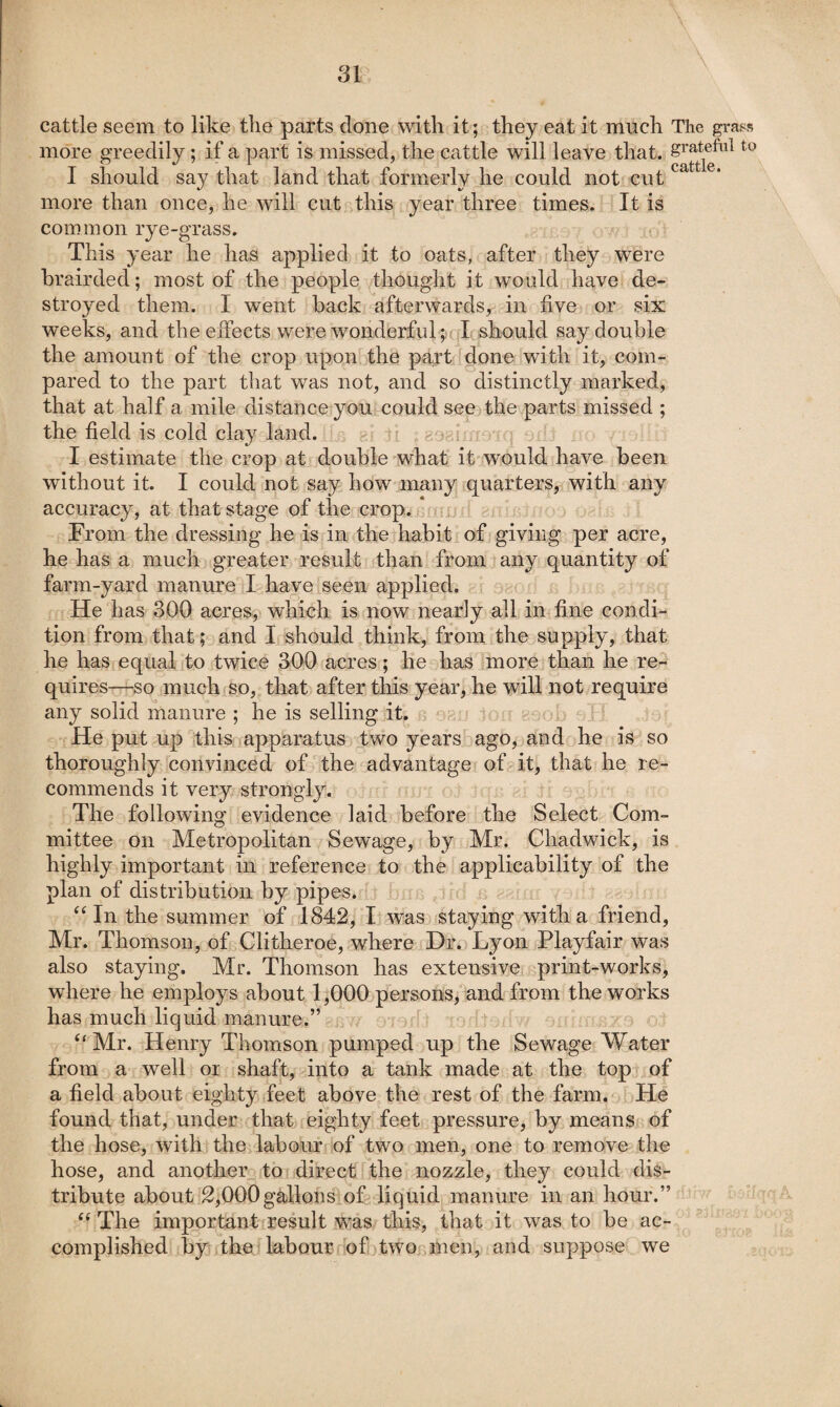 \, cattle seem to like the parts done with it; they eat it much Tlie grass more greedily; if a part is missed, the cattle will leave that, I should say that land that formerly he could not cut more than once, he will cut this year three times. It is common rye-grass. This year he has applied it to oats, after they were brairded; most of the people thought it w^ould have de¬ stroyed them. I went back afterwards, in five or six weeks, and the effects were wonderful ;f{ I should say double the amount of the crop upon the pa-rt fdone with it, com¬ pared to the part that was not, and so distinctly marked, that at half a mile distance you could see the parts missed ; the field is cold clay land. ^ I estimate the crop at double what it would have been without it. I could not say how many quarters, with any accuracy, at that stage of the crop. * From the dressing he is in the habit of giving per acre, he has a much greater result than from any quantity of farm-yard manure I have seen applied. He has 300 acres, which is now nearly all in fine condi¬ tion from that and I should think, from the supply, that he has equal to twice 300 acres; he has more than he re¬ quires—so much so, that after this year, he will not require any solid manure ; he is selling it. He put up this apparatus two years ago, and he is so thoroughly convinced of the advantage of it, that he re¬ commends it very strongly. The following evidence laid before the Select Com¬ mittee on Metropolitan Sewage, by Mr. Chadwick, is highly important in reference to the applicability of the plan of distribution by pipes. ‘Mn the summer of 1842, I was staying with a friend, Mr. Thomson, of Clitheroe, where Dr. Lyon Playfair was also staying. Mr. Thomson has extensive print-works, where he employs about 1,000 persons, and from the works has much liquid manure.” “Mr. Henry Thomson pumped up the Sewage Water from a well or shaft, into a tank made at the top of a field about eighty feet above the rest of the farm. He found that, under that eighty feet pressure, by means of the hose, with the labour of two men, one to remove the hose, and another to direct the nozzle, they could dis¬ tribute about 2,000g^lons*'of liquid manure in an hour.” “The important result was this, that it was to be ac¬ complished by the labour of two men, and suppose we