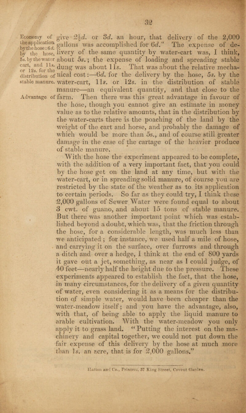 Economy of the application bytliehoserC.-y. by the hose, 5s. by the water cart, and 11s. or 12 s. for the distribution of stable manure. give ■ Advantage of or 3d. an hour, tliat delivery of the 2,000 gallons was accomplished for 6d.'’ The expense of de¬ livery of the same quantity by water-cart was, I think, about 5s.; tbe expense of loading and spreading stable dung was about 1 Is. That was about the relative mecha¬ nical cost:—6d. for the delivery by the hose, 5s. by the water-cart, 11s. or 12s. in the distribution of stable manure—an equivalent quantity, and that close to the farm. Then there was this great advantage in favour of the hose, though you cannot give an estimate in money value as to the relative amounts, that in the distribution by the water-carts there is the poaching of the land by the weight of the cart and horse, and probably the damage of which would be more than 5s., and of course still greater damage in the case of the cartage of the heavier produce of stable manure. With the hose the experiment appeared to be complete, with tlie addition of a very important fact, that you could by the hose get on the land at any time, but with the water-cart, or in spreading solid manure, of course you are restricted by the state of the weather as to its application to certain periods. So far as they could try, I think these 2,000 gallons of Sewer Water were found equal to about 3 cwt. of guano, and about 15 tons of stable manure. But there was another important point which was estab¬ lished beyond a doubt, which was, that the friction through the hose, for a considerable length, was much less than we anticipated ; for instance, we used half a mile of hose, and carrying it on the surface, over furrows and through a ditch and over a hedge, I think at the end of 800 yards it gave out a jet, something, as near as I could judge, of 40 feet—nearly half the height due to the pressure. These experiments appeared to establish the fact, that the hose, in many circumstances, for the delivery of a given quantity of water, even considering it a^; a means for the distribu¬ tion of simple water, would have been cheaper than the water-meadow itself; and you have the advantage, also, with that, of being able to apply the liquid manure to arable cultivation. With the water-meadow you only apply it to grass land. “Putting the interest on the ma¬ chinery and capital together, we could not put down the fair expense of this delivery by the hose at much more tlian 1,9. an acre, that is for 2,000 gallons,” Uattoii aii'l Co., Printerc, 37 King Street, Covt-iit (inr(!en.