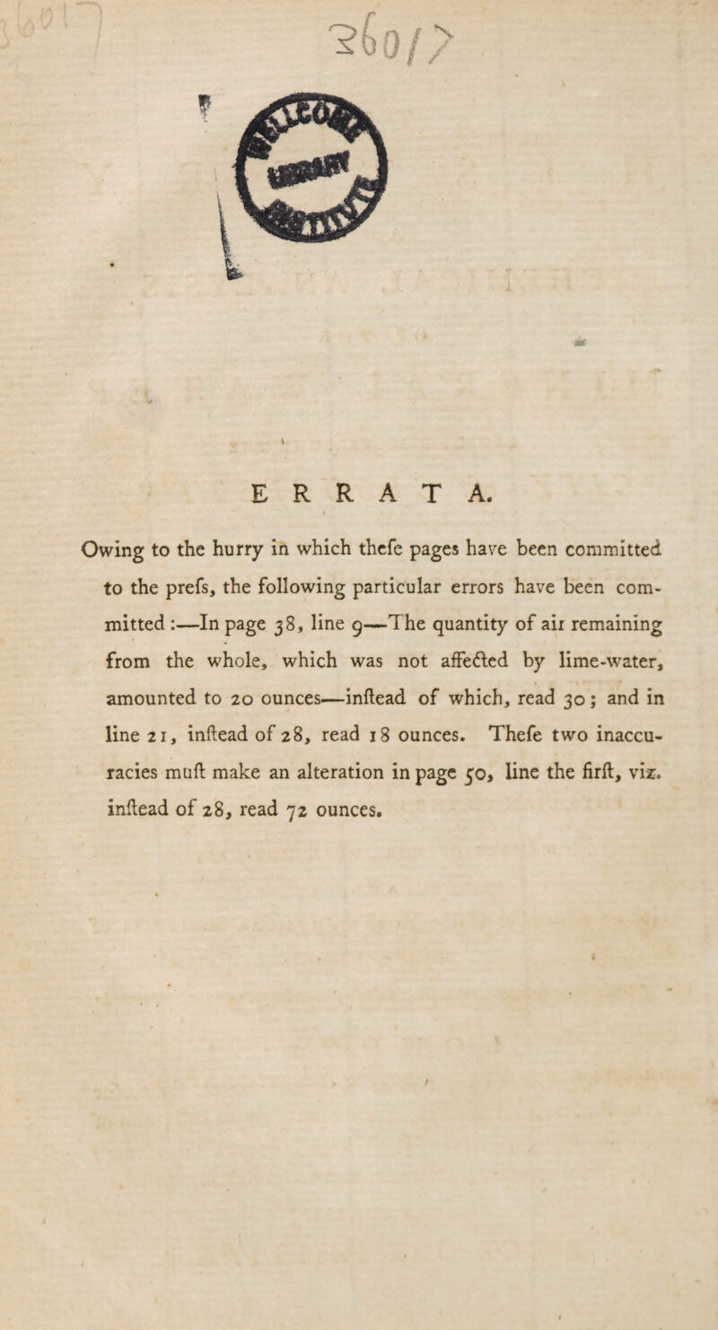 ERRATA. Owing to the hurry in which thefe pages have been committed to the prefs, the following particular errors have been com¬ mitted :—In page 38, line 9—The quantity of air remaining from the whole, which was not affeded by lime-water, amounted to 20 ounces—inftead of which, read 30; and in line 21, inftead of 28, read 18 ounces. Thefe two inaccu¬ racies muft make an alteration in page 50, line the firft, viz. inftead of 28, read 72 ounces.