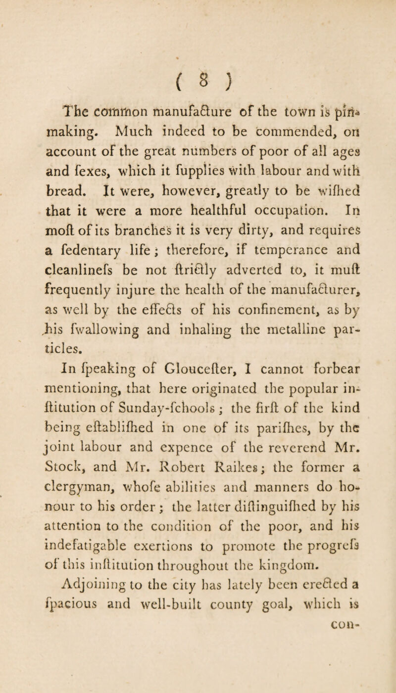 The common manufa&ure of the town is pin- making. Much indeed to be commended> on account of the great numbers of poor of all ages and fexes, which it fupplies with labour and with bread. It were, however, greatly to be wifiled that it were a more healthful occupation. In moflofits branches it is very dirty, and requires a fedentary life; therefore, if temperance and cleanlinefs be not ftri&ly adverted to, it muft frequently injure the health of the manufacturer, as well by the effects of his confinement, as by Jiis fwallowing and inhaling the metalline par¬ ticles. In fpeaking of Glouceller, I cannot forbear mentioning, that here originated the popular in- liitution of Sunday-fchools ; the firft of the kind being eflablifhed in one of its parifhes, by the joint labour and expence of the reverend Mr. Stock, and Mr. Robert Raikes; the former a clergyman, whofe abilities and manners do ho¬ nour to his order ; the latter diftinguifhed by his attention to the condition of the poor, and his indefatigable exertions to promote the progrefs of this inflitution throughout the kingdom. Adjoining to the city has lately been ere61ed a fpacious and well-built county goal, which is con