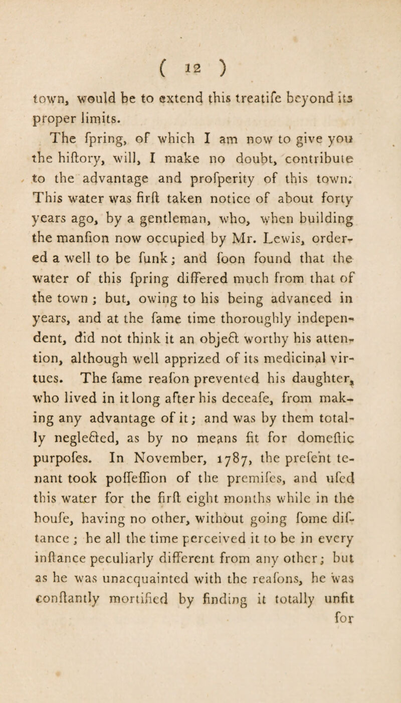 town, would be to extend this treatife beyond its proper limits. The fpring, of which I am now to give you the hiftory, will, I make no doubt, contribute to the advantage and profperity of this town; This water was firft taken notice of about forty * years ago, by a gentleman, who, when building the manfion now occupied by Mr. Lewis, order¬ ed a well to be funk; and foon found that the water of this fpring differed much from that of the town ; but, owing to his being advanced in years, and at the fame time thoroughly indepen¬ dent, did not think it an objefl worthy his atten¬ tion, although well apprized of its medicinal vir¬ tues. The fame reafon prevented his daughter, who lived in it long after his deceafe, from mak¬ ing any advantage of it; and was by them total¬ ly negle&ed, as by no means fit for domefiic purpofes. In November, 1787, the prefent te¬ nant took poffeffion of the premifes, and ufed this water for the firft eight months while in the houfe, having no other, without going fome dif- tance ; he all the time perceived it to be in every inftance peculiarly different from any other; but as he was unacquainted with the reafons, he was conftantly mortified by finding it totally unfit for