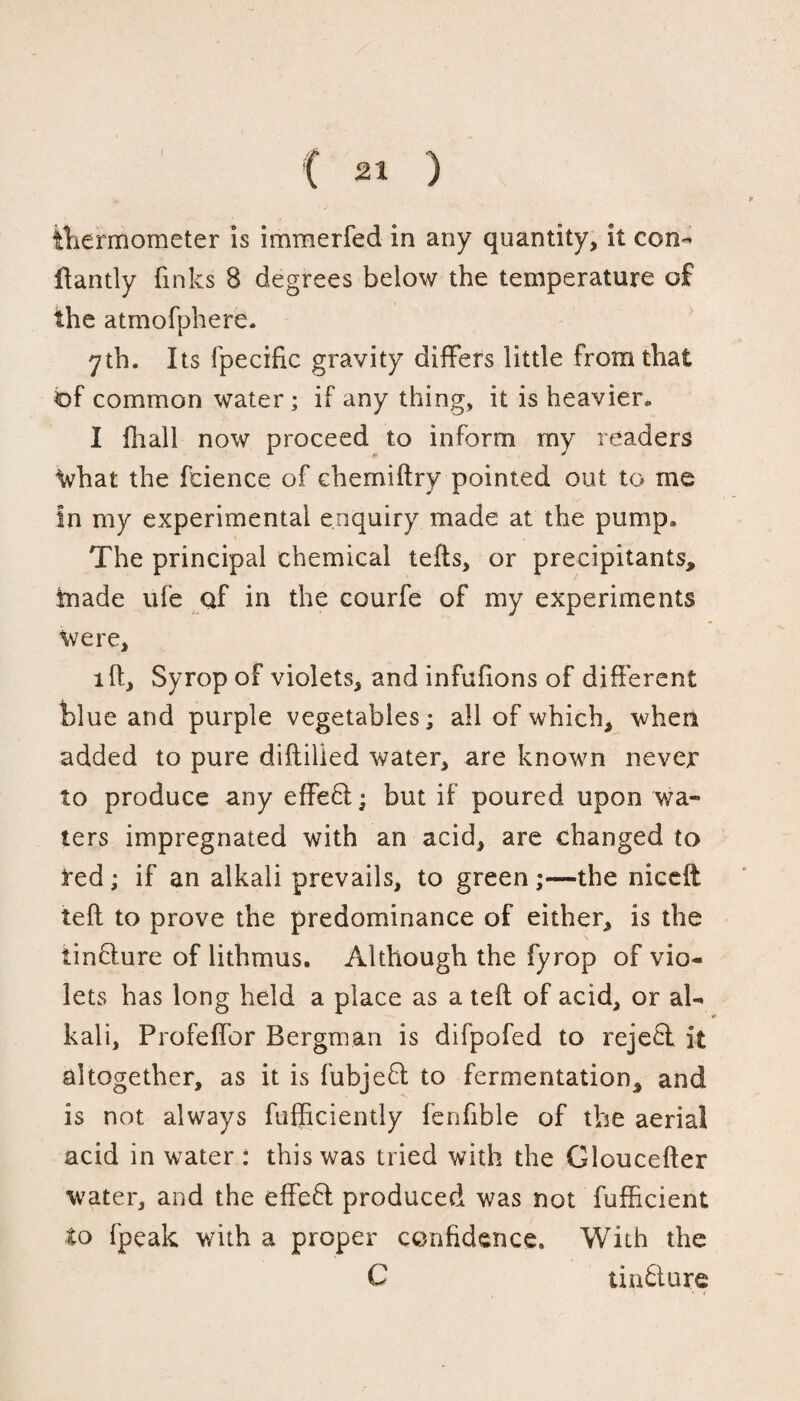 f thermometer is immerfed in any quantity, it con- Handy finks 8 degrees below the temperature of the atmofphere. yth. Its fpecific gravity differs little from that of common water ; if any thing, it is heavier. I fhall now proceed to inform my readers What the fcience of chemiftry pointed out to me in my experimental enquiry made at the pump. The principal chemical tells, or precipitants, tnade ufe af in the courfe of my experiments Were, id, Syrop of violets, and infufions of different blue and purple vegetables; all of which, when added to pure diltilied water, are known never to produce any effe6l; but if poured upon wa¬ ters impregnated with an acid, are changed to red; if an alkali prevails, to green;—the nicelt tell to prove the predominance of either, is the tinflure of lithmus. Although the fyrop of vio¬ lets has long held a place as a tell of acid, or al¬ kali, Profeffor Bergman is difpofed to reje£l it altogether, as it is fubjefl to fermentation, and is not always fufficiently fenfible of the aerial acid in water: this was tried with the Gloucefler water, and the effefl produced was not fufficient to fpeak with a proper confidence. With the C tiuftmre