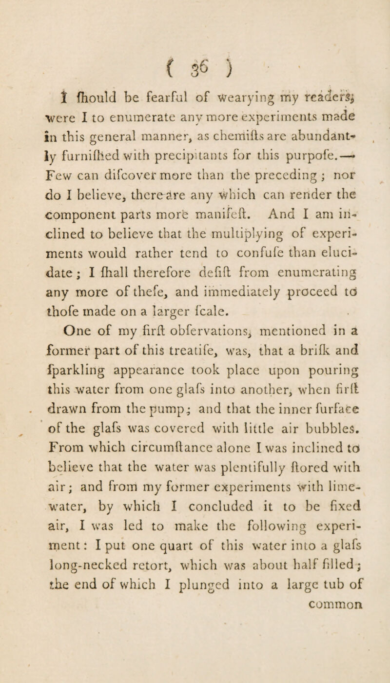 ( 3 6 ) • ' t fhould be fearful of wearying my readers* were I to enumerate any more experiments made in this general manner, as chemifls are abundant¬ ly furnifhed with precipitants for this purpofe.— Few can difcover more than the preceding ; nor do I believe, there-are any which can render the component parts more manifeft. And I am in¬ clined to believe that the multiplying of experi¬ ments would rather tend to confule than eluci¬ date ; I fhall therefore defift from enumerating any more of thefe, and immediately proceed to thofe made on a larger fcale. One of my fir ft obfervations, mentioned in a former part of this treatife, was, that a brifk and fparkling appearance took place upon pouring this water from one glafs into another, when firlt . drawn from the pump; and that the inner furfaee of the glafs was covered with little air bubbles. From which circumftance alone I was inclined to believe that the water was plentifully flored with air; and from my former experiments with lime- water, by which I concluded it to be fixed air, I was led to make the following experi¬ ment: I put one quart of this water into a glafs long-necked retort, which was about half filled; the end of which I plunged into a large tub of common