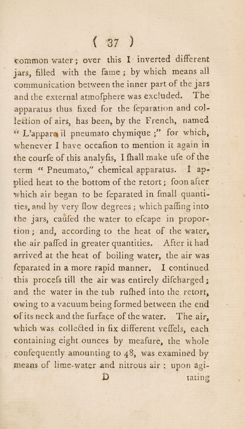 common water; over this I inverted different jars, filled with the fame ; by which means all communication between the inner part of the jars and the external atmofphere was excluded. The apparatus thus fixed for the reparation and col¬ lection of airs, has been, by the French, named Lfappamil pneumato chymique /* for which, whenever I have occafion to mention it again in the courfe of this analvfis, I fhall make life of the * * term fC Pneumato/' chemical apparatus. 1 ap¬ plied heat to the bottom of the retort; foon after which air began to be feparated in fmali quanti¬ ties, and by very flow degrees ; which palling into the jars, cauled the water to efcape in propor¬ tion ; and, according to the heat of the water, the air paffed in greater quantities. After it had arrived at the heat of boiling water, the air was feparated in a more rapid manner. I continued this procefs till the air was entirely difcharged; and the water in the tub rufhed into the retort, owing to a vacuum being formed between the end of its neck and the furface of the water. The air, which was colleBed in fix different veffels, each containing eight ounces by meafure, the whole confequently amounting to 48, was examined by means of lime-water and nitrous air : upon agi- D taring