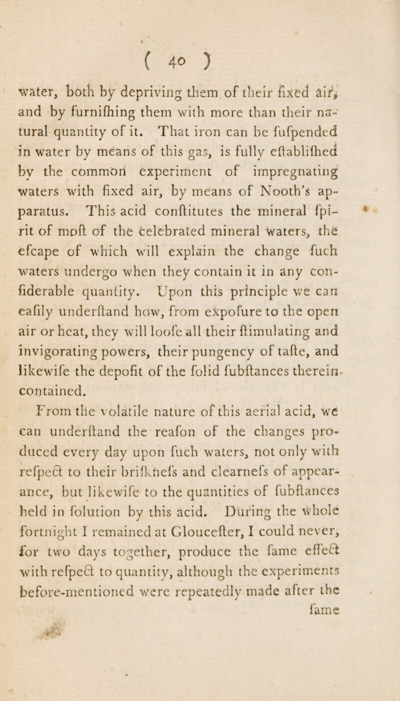 ( 40 ) water, both by depriving them of their fixed air* and by furnifhing them with more than their na¬ tural quantity of it. That iron can be fufpended in water by means of this gas, is fully ehablilhed by the common experiment of impregnating waters with fixed air, by means of Nooth’s ap¬ paratus. This acid conhitutes the mineral fpi- rit of moil of the celebrated mineral waters, the efcape of which will explain the change fuch waters undergo when they contain it in any con- fiderable quantity. Upon this principle we can eafily underhand how, from expofure to the open air or heat, they will loofe all their ftimulating and invigorating powers, their pungency of tahe, and likewife the depofit of the folid fubhances therein contained. From the volatile nature of this aerial acid, we can underhand the reafon of the changes pro¬ duced every day upon fuch waters, not only with refpecl to their brifknefs and clearnefs of appear¬ ance, but likewife to the quantities of fubflances held in folution by this acid. During the whole fortnight I remained at Glouceher, I could never, for two days together, produce the fame ehedt with refpebl to quantity, although the experiments before-mentioned were repeatedly made after the lame