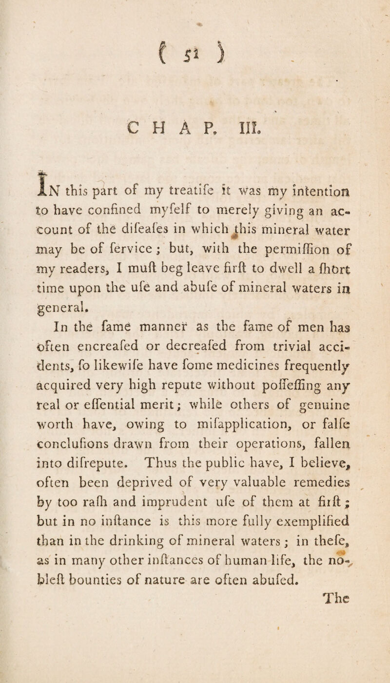 CHAP. III. In th is part of my treadle it was my intention to have confined myfelf to merely giving an ac¬ count of the difeafes in which this mineral water may be of fervice ; but, with the permiffion of my readers, I mult beg leave firft to dwell a fhort time upon the ufe and abufe of mineral waters in In the fame manner as the fame of men has often encreafed or decreafed from trivial acci« dents, fo likewife have fome medicines frequently acquired very high repute without poffefling any real or effential merit; while others of genuine worth have, owing to mifapplication, or falfe conclufions drawn from their operations, fallen into difrepute. Thus the public have, I believe, often been deprived of very valuable remedies by too rafh and imprudent ufe of them at firft; but in no inftance is this more fully exemplified than in the drinking of mineral waters; in thefe, as in many other inftances of human life, the no- hleft bounties of nature are often abufed. The i