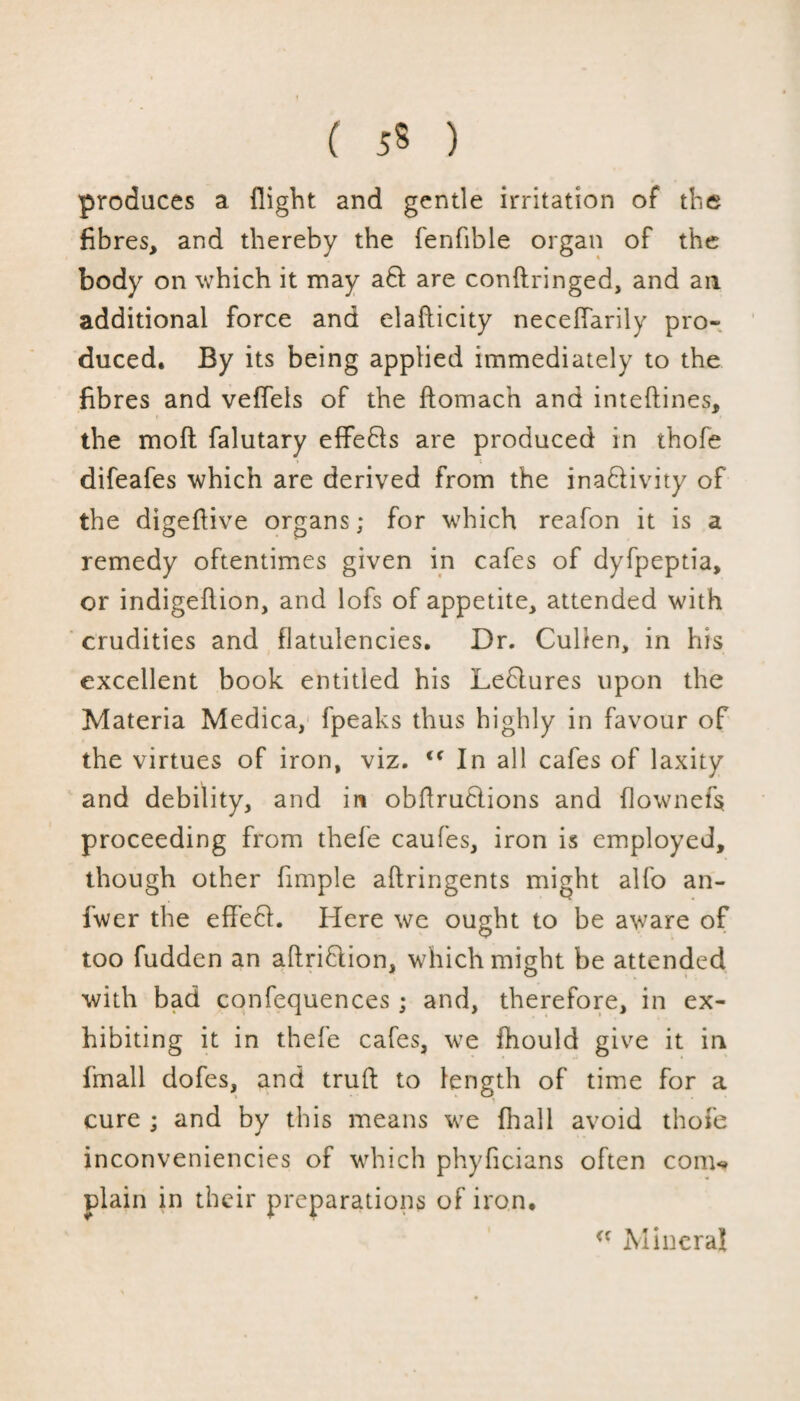 ( 5* ) produces a flight and gentle irritation of the fibres, and thereby the fenfible organ of the body on which it may aft are conftringed, and ail additional force and elafticity neceffarily pro¬ duced. By its being applied immediately to the fibres and veffels of the ftomach and inteftines, the moft falutary effedls are produced in thofe difeafes which are derived from the ina&ivity of the digeflive organs; for which reafon it is a remedy oftentimes given in cafes of dyfpeptia, or indigeflion, and lofs of appetite, attended with crudities and flatulencies. Dr. Cullen, in his excellent book entitled his Leflures upon the Materia Medica, fpeaks thus highly in favour of the virtues of iron, viz. <f In all cafes of laxity and debility, and in obflrutlions and flownefs proceeding from thefe caufes, iron is employed, though other fimple aftringents might alfo an- fwer the effefl. Here we ought to be aware of too fudden an attrition, which might be attended with bad confequences ; and, therefore, in ex¬ hibiting it in thefe cafes, we fhould give it in {mall dofes, and truft to length of time for a cure ; and by this means we fhall avoid thofe inconveniencies of which phyficians often conu plain in their preparations of iron. <c Mineral