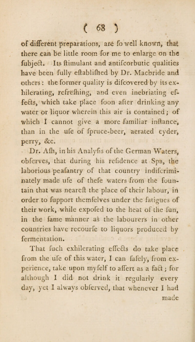 of different preparations, are fo well known, that there can be little room for me to enlarge on the fubjed. Its ftimulant and antifcorbutic qualities have been fully eftablifhed by Dr. Macbride and others : the former quality is difcovered by its ex- hilerating, refrefhing, and even inebriating ef¬ fects, which take place foon after drinking any water or liquor wherein this air is contained; of which I cannot give a more familiar inftance, than in the ufe of fpruce-beer, aerated cyder, perry, &c. Dr. Afh, in his Analyfis of the German Waters, obferves, that during his refidence at Spa, the laborious peafantry of that country indifcrimi- nately made ufe of thefe waters from the foun¬ tain that was neareft the place of their labour, in order to fupport themfelves under the fatigues of their work, while expofed to the heat of the fun, in the fame manner as the labourers in other countries have recourfe to liquors produced by fermentation. That fuch exhilerating effeds do take place from the ufe of this water, I can fafely, from ex¬ perience, take upon myfelf to affert as a fad; for although I did not drink it regularly every day, yet I always oblerved, that whenever I had made