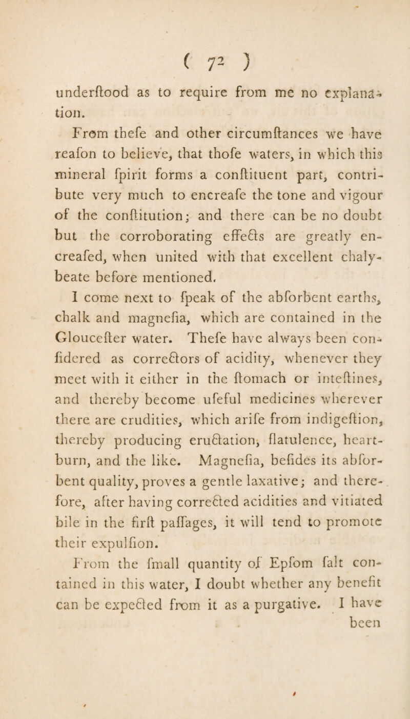 underflood as to require from me no explana¬ tion. From thefe and other circumftances we have reafon to believe, that thofe waters, in which this mineral fpirit forms a conftituent part, contri¬ bute very much to encreafe the tone and vigour of the conflitution; and there can be no doubt but the corroborating effefls are greatly en- creafed, when united with that excellent chaly¬ beate before mentioned. I come next to fpeak of the abforbent earths, chalk and magnefia, which are contained in the Gloucefter water. Thefe have always been con- fidered as correctors of acidity, whenever they meet with it either in the ftomach or intefiines, and thereby become ufeful medicines wherever there are crudities, which arife from indigeftion, thereby producing emulation, flatulence, heart¬ burn, and the like. Magnefia, befides its abfor¬ bent quality, proves a gentle laxative; and there¬ fore, after having corroded acidities and vitiated bile in the find paffages, it will tend to promote their expulfion. From the fmall quantity of Epfom fait con¬ tained in this water, I doubt whether any benefit can be expected from it as a purgative. I have been $