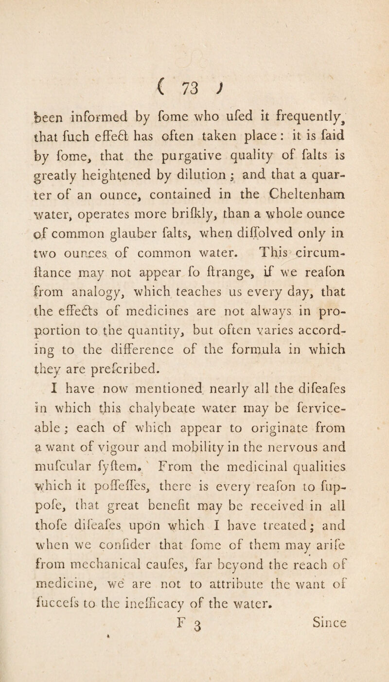 been informed by fome who ufed it frequently^ that fuch effect has often taken place : it is faid by fome, that the purgative quality of faits is greatly heightened by dilution ; and that a quar¬ ter of an ounce, contained in the Cheltenham water, operates more brifldy, than a whole ounce of common glauber faits, when diffolved only in two ounces of common water. This circum- ilance may not appear fo ftrange, if we reafon from analogy, which teaches us every day, that the effects of medicines are not always in pro¬ portion to the quantity, but often varies accord¬ ing to the difference of the formula in which they are prefcribed. I have now mentioned nearly all the difeafes in which this chalybeate water may be fervice- able ; each of which appear to originate from a want of vigour and mobility in the nervous and mufcular fyftem. From the medicinal qualities which it poffeffes, there is every reafon to fup- pofe, that great benefit may be received in all thofe dileafes upon which I have treated; and when we confider that fome of them may arife j from mechanical caufes, far beyond the reach of medicine, we are not to attribute the want of iuccefs to the inefncacy of the water, F 3 Since