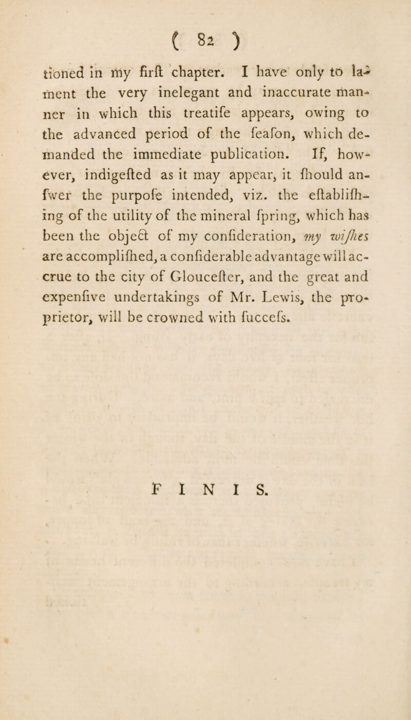 tibned in my firft chapter. I have only to rnent the very inelegant and inaccurate man¬ ner in which this treatife appears, owing to the advanced period of the feafon, which de¬ manded the immediate publication. If, how7- ever, indigefted as it may appear, it fliould an- fwer the purpofe intended, viz. the eflablifh- ing of the utility of the mineral fpring, which has been the object of my confideration, my tuijhes are accomplifhed, a confiderable advantage will ac¬ crue to the city of Gloucefter, and the great and expenfive undertakings of Mr. Lewis, the pro¬ prietor, will be crowned wTith fuccefs. FINIS.