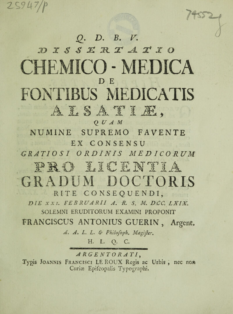 2 %3k7/f Q. D. B. V, JO X$£MXlT-AX*XO CHEMICO - MEDICA D E AiSATIE, QUAM NUMINE SUPREMO FAVENTE EX CONSENSU GRATIOSI ORDINIS MEDICORUM PRO LICENTIA GRADUM DOCTORIS RITE CONSEQUENDI, DIE xxi. FEBRUARII A. R. S. M. DCC. LXIX. SOLEMNI ERUDITORUM EXAMINI PROPONIT FRANCISCUS ANTONIUS GUERIN , Argent. A, A. L. L. & Phllofoph, MagiJIer. H. L. Q. C. ARGENTORATI, Typis Joannis Francisci LE ROUX Regis ac Urbis , nec noa Curius Epifcopalis Typographi.