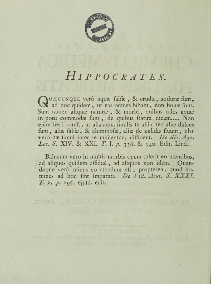 Hippocrjtes. Quacunque vero aquae falfiae , & crudae, ac durae fiint, ad hoc quidem, ut eas omnes bibant, non bonae fiunt* Sunt tamen aliquae naturae , & morbi, quibus tales aquae in potu commodae funt , de quibus, flarim dicam. Non enim fieri poteft, ut alia aqua fimilis fit alii; fed aliae dulces funt, aliae fialfiae,. & aluminofae, aliae de calidis fluunt $ ubi vero hae fimul inter ie mi icentur, diffident. De Aer. Aqu. Loc. S\ XIV. & XXL T. I. p. 336. & 340. Edit. Lind. Balneum vero in multis morbis opem tulerit eo utentibus, ad aliquos quidem affidue , ad aliquos non idem. Quan¬ doque vero minus eo utendum eft , propterea, quod ho¬ mines ad hoc fint imparati. De Vici* Acut. S. XXXJ» T. z. p. 295*. ejuid. edit*