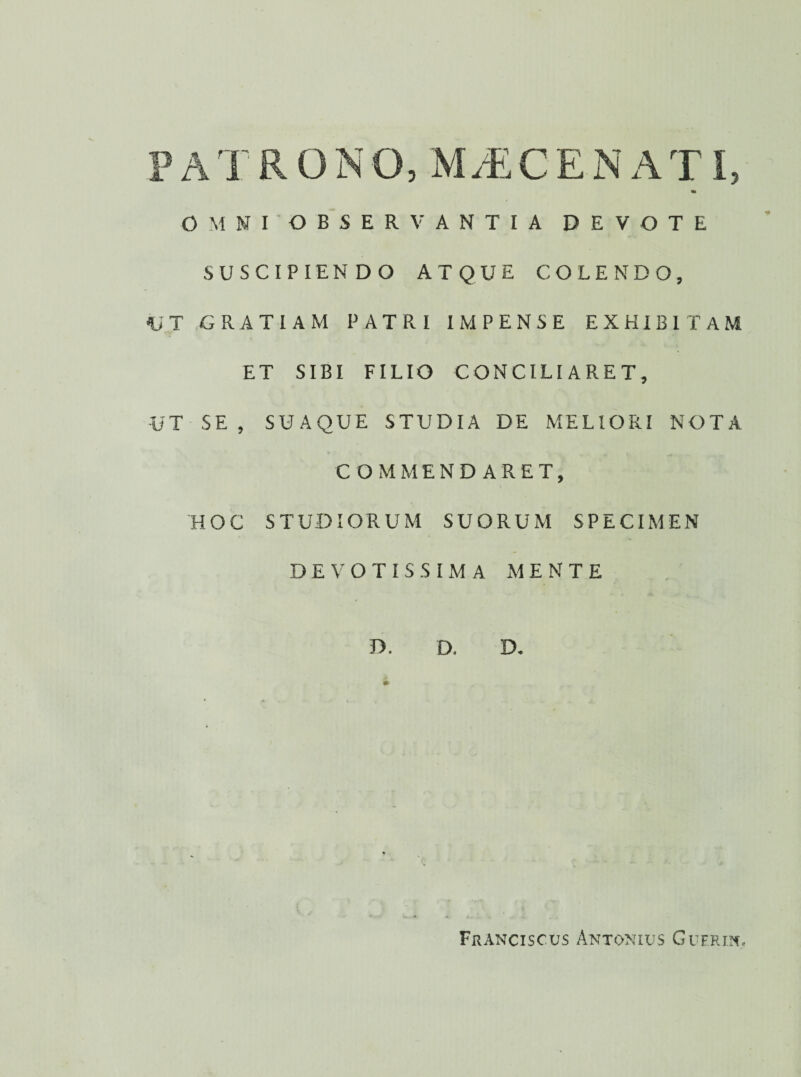 PATRONO, M/ECEN ATI, OMNI OBSERVANTIA DEVOTE SUSCIPIENDO ATQUE COLENDO, UT GRATIAM PATRI IMPENSE EXHIBITAM ET SIBI FILIO CONCILIARET, UT SE , SUAQUE STUDIA DE MELIORI NOTA COMMENDARET, HOC STUDIORUM SUORUM SPECIMEN DEVOTISSIMA MENTE T>, D. D.