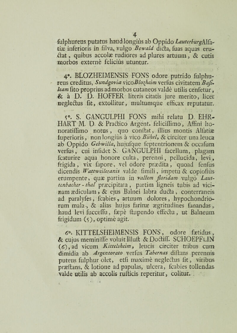 fulphureus putatus haud longius ab Oppido LauterburgMh- tiae inferioris in filva, vulgo Bewald di da, fuas aquas eru¬ ctat , quibus accolae rudiores ad plures artuum, & cutis morbos externe felicius utuntur. 4®. BLOZHEIMENSIS FONS odore putrido fulphu¬ reus creditus, Sundgovia vicoBloflieim verfus civitatem Bafi- leam lito proprius ad morbos cutaneos valde utilis cenfetur * & a D. D. HOFFER literis citatis jure merito, licet negleftus fit, extollitur, multumque efficax reputatur. 5*. S. GANGULPHI FONS mihi relatu D, EHR- HART M. D & Practico Argent. feliciffimo, Affini ho- noratiffimo notus, quo condat, illius montis Alfatiae luperioris, non longius a vico Buhel, & circiter una leuca ab Oppido Gcbwilla, liujufque feptentrionem & occafum verfus, cui infidet S. GANGULPHI facellum, plagam fcaturire aqua honore culta, perenni, pellucida, levi, frigida, vix fapore, vel odore praedita, quoad fenfus dicendis Wattweilexanis valde fimili, impetu & copiofius erumpente, quae partirn in vallem floridam vulgo Laut- tcnbachzr - thal praecipitata , partim ligneis tubis ad vici¬ nam aediculam > & ejus Balnei labra ducta, conterraneis ad paralyfes, fcgbies, artuum dolores, hypochondrio¬ rum mala-, & alias hujus farinae aegritudines fanandas,, haud levi fucceffii, fepe ttupendo effedu, ut Balneum frigidum (5), optime agit. 6». KITTELSHE1MENSIS FONS, odore fetidus, & cujus meminiffe voluit Illuti &Doctiffi SCHOEPFtlN (6), ad vicum Kittelsheim, leucis circiter tribus cum dimidia ab Argentorato verfus Tabernas diffinis perennis puteus fulphur olet, etfi maxime negleftus iit, viribus praeftans, & lotione ad papulas, ulcera, fcabies tollendas valde utilis ab accolis rufticis reperitur, colitur. I