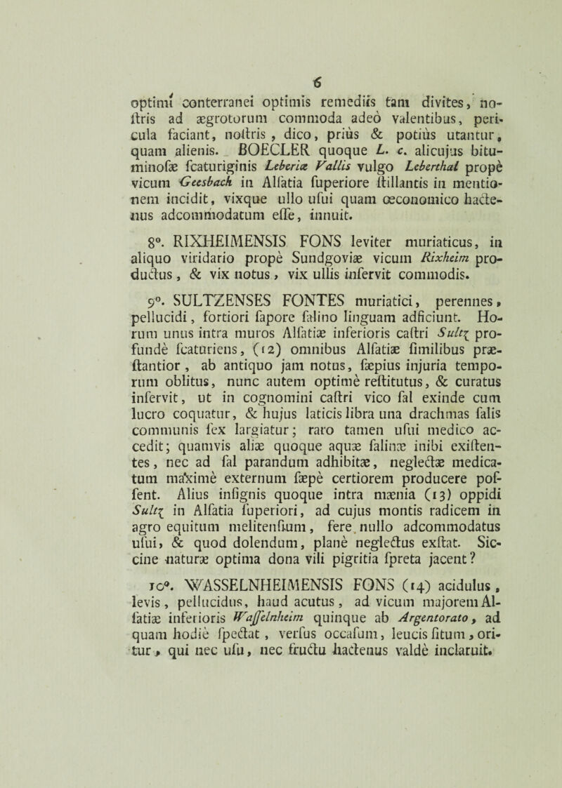 optimi conterranei optimis remediis tam divites, no- ftris ad aegrotorum commoda adeo valentibus, peri¬ cula faciant, noltris , dico, prius & potius utanturf quam alienis. BOECLER quoque L. c. ali cujus bitu- minofae fcaturiginis Leberhz Vallis vulgo Leberthal prope vicum 'Gusbach in Alfatia fuperiore Itillands in mentio¬ nem incidit, vixque ullo ufui quam oeconomico hacte¬ nus adcomiiiodatum effe, innuit. 8°. RIXHEIMENSIS FONS leviter muriaticus, in aliquo viridario prope Sundgovise vicum Rixheim pro- dudus, & vix notus, vix ullis infervit commodis. 9°. SULTZENSES FONTES muriatici, perennes» pellucidi, fortiori fapore falino linguam adficiunt. Ho¬ rum unus intra muros Alfatiae inferioris caltri Sult^ pro¬ funde fcaturiens, (12) omnibus Alfatiae fimilibus prae- ftantior , ab antiquo jam notus, faepius injuria tempo¬ rum oblitus, nunc autem optime reftitutus, & curatus infervit, ut in cognomini caftri vico fal exinde cum lucro coquatur, & hujus laticis libra una drachmas falis communis fex largiatur; raro tamen ufui medico ac¬ cedit; quamvis aliae quoque aquae falinne inibi exifteu- tes, nec ad fal parandum adhibitae, neglectae medica¬ tum mafcime externum fsepe certiorem producere pof- fent. Alius infignis quoque intra maenia (13) oppidi Sulti in Alfatia fuperiori, ad cujus montis radicem in agro equitum melitenfium, fere nullo adcommodatus ufui> & quod dolendum, plane negledus exftat. Sic- cine naturae optima dona vili pigritia fpreta jacent? jo°. WASSELNHEIMENSIS FONS (14) acidulus, levis, pellucidus, haud acutus, ad vicum majorem Al¬ fatiae inferioris fVaJfelnheirn quinque ab Argentorato, ad quam hodie fpedat , verfus occafum, leucis litum, ori¬ tur P qui nec ufu, nec frudu iiadenus valde inclaruit.