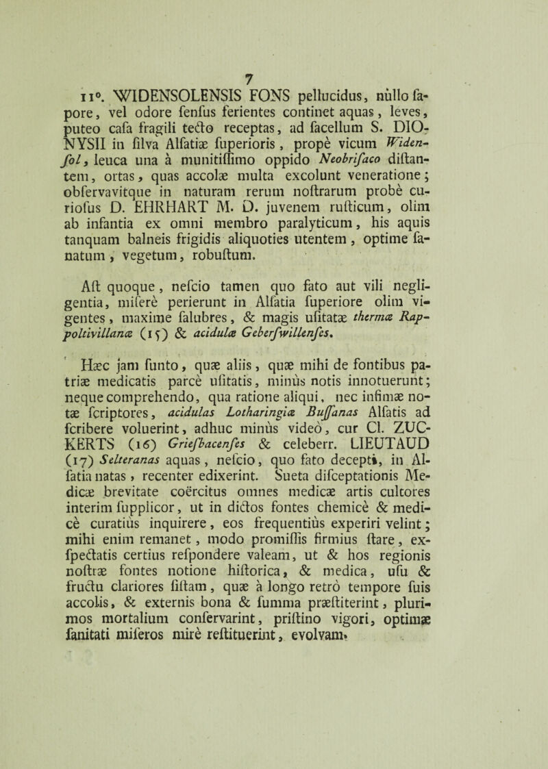 ii*. WIDENSOLENSIS FONS pellucidus, nullofa- pore, vel odore fenfus ferientes continet aquas, leves, puteo cafa fragili tedo receptas, ad facellum S. DIOr NYSII in filva Alfatiae fuperioris, prope vicum Widen- fol, leuca una a munitiffimo oppido Ntobrifaco didan- tem, ortas, quas accolae multa excolunt veneratione ; obfervavitque in naturam rerum nodrarum probe cu- riofus D. EHRHART M. D. juvenem rudicum, olim ab infantia ex omni membro paralyticum, his aquis tanquam balneis frigidis aliquoties utentem , optime fa- natum , vegetum, robudum. Ad quoque , nefcio tamen quo fato aut vili negli- gentia, mifere perierunt in Alfatia fuperiore olim vi¬ gentes , maxime falubres, & magis ufitatae therma Rap- poltivillancz (15) & acidula Gtbtrfwilltnfcs. Haec jam funto, quae aliis, quae mihi de fontibus pa¬ triae medicatis parce ufitatis, minus notis innotuerunt; neque comprehendo, qua ratione aliqui, nec infimae no¬ tae fcriptores, acidulas Lotharingia Bujjanas Alfatis ad fcribere voluerint, adhuc minus video, cur Cl. ZUC- KERTS (16) Griefbacenfcs & celeberr. LIEUTAUD (17) Sdttranas aquas, nefcio, quo fato decepti, in Al¬ fatia natas > recenter edixerint. Sueta difceptationis Me¬ dicae brevitate coercitus omnes medicae artis cultores interim fupplicor, ut in didos fontes chemice & medi¬ ce curatius inquirere , eos frequentius experiri velint; mihi enim remanet, modo promiffis firmius dare, ex- fpedatis certius refpondere valeam, ut & hos regionis nodiae fontes notione hidorica, & medica, ufu & frudu clariores lidam, quae a longo retro tempore fuis accolis, & externis bona & fumma praediterint, pluri¬ mos mortalium confervarint, pridino vigori, optimae fanitati miferos mire redituerint, evolvam.