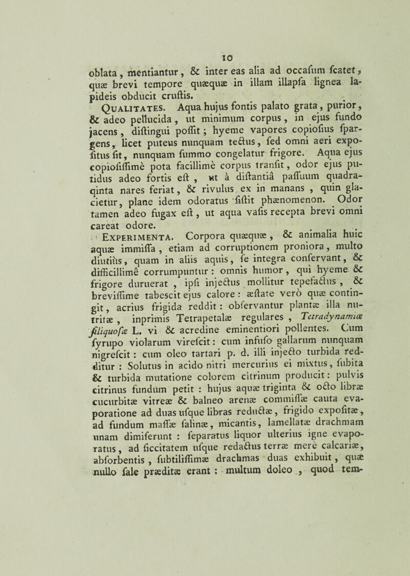 oblata , mentiantur, &: inter eas alia ad occafum fcatet> quae brevi tempore quaequae in illam illapfa lignea la¬ pideis obducit crudis. Qualitates. Aqua hujus fontis palato grata, purior, & adeo pellucida, ut minimum corpus, in ejus fundo jacens , diftingui poflit; hyeme vapores copiofius fpar- gens, licet puteus nunquam teCtus, fed omni aeri expo¬ litus fit, nunquam fumrno congelatur frigore. Aqua ejus copioliffime pota facillime corpus tranfit, odor ejus pu¬ tidus adeo fortis eft , ut a didantia padimm quadra- qinta nares feriat, & rivulus ex in manans , quin gla¬ cietur, plane idem odoratus fidit phaenomenon. Odor tamen adeo fugax ed, ut aqua vafis recepta brevi omni careat odore. # . 1 Experimenta. Corpora quaequae , animalia huic aquae immifla , etiam ad corruptionem proniora, multo diutius, quam in aliis aquis, fe integra confervant, & difficillime corrumpuntur : omnis humor , qui hyeme & frigore duruerat , ipfi injeclus mollitur tepefactus , &C breviffime tabescit ejus calore: aedate vero quae contin¬ git , acrius frigida reddit: obfervantur plantae illa nu¬ tritae , inprimis Tetrapetalae regulares , Tetradynamiot filiquofa L. vi acredine eminentiori pollentes. Cum fyrupo violarum virefcit: cum infufo gallarum nunquam nigrefcit: cum oleo tartari p. d. illi injeCto turbida red¬ ditur : Solutus in acido nitri mercurius ei mixtus, fubita & turbida mutatione colorem citrinum producit: pulvis citrinus fundum petit : hujus aquae triginta & oCto librae cucurbitae vitreae & balneo arenae commifiae cauta eva¬ poratione ad duas ufque libras reduClae, frigido expolitae , ad fundum maffie fatinae, micantis, lamellatae drachmam unam dimiferunt : feparatus liquor ulterius igne evapo¬ ratus, ad ficcitatem ufque redaddus terrae mere calcariae, abforbentis , fubtilidimae drachmas duas exhibuit, quae nullo faie praeditae erant : multum doleo , quod tem-