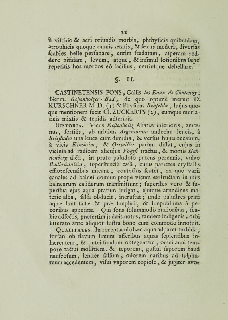 & vifcido & acri oriundis morbis, phthyficis quibufdam, atrophicis quoque omnis aetatis, & fexus mederi, diverfas Scabies belle perfanare, cutim foedatam , afperam red¬ dere nitidam , levem, atque, & infimul lotionibus faepe tepetitis hos morbos eo facilius 3 certiufque debellare. §. IL CASTINETENSIS FONS, Gallis les Eaux de Chaunoy , Germ. Kejlenholspr - Bad, de quo optime meruit D» KURSCHNER M. D.(i) & Phyficus Benfeldce , hujus quo¬ que mentionem fecit Cl. ZUCKERTS (ip, eumque muria¬ ticis mixtis & tepidis adfcribit. Historia. Vicus Kejlenkolt£ Alfatiae inferioris, amoe¬ nus, fertilis, ab urbibus Argentorato undecim leucis, a Selejladio una leuca cum dimidia, &: verfus hujusoccafum, & vicis Kinsheim, £>C Orswilltr pariim didat, cujus in vicinia ad radicem alicujus Vogefi tra&us, & montis Hah- nenberg difti, in prato paludofo puteus perennis, vulgo Badbriinnkin , fuperdru&a cafa , cujus parietes crydallis efflorefcentibus micant , conte&us fcatet, ex quo varii canales ad balnei domum prope vicum exdru&am in ufus balnearum calidarum tranlmittunt; fuperdes vero & fu- perdua ejus aqua pratum irrigat, ejufque arundines ma¬ terie alba, falfa obducit, incrudat ; unde paludres prati aquae funt falfae & prae funplici, & limpididima a pe¬ coribus appetitae. Qui fons folummodb rudioribus, fca- bie adfe&is, praefertim judaeis notus, tandem indigenis, orbi litterato ante aliquot ludra bono cum commodo innotuit. Qualitates. In receptaculo haec aqua adparet turbida, forfan ob flavum limum aderibus aquas fepientibus in* haerentem , & putei fundum obtegentem , omni anni tem¬ pore ta&ui mollitiem , &: teporem , gudui faporem haud naufeofum, leniter falfum , odorem naribus ad fulphu- reum accedentem, vifui vaporem copiofe> jugiter avor