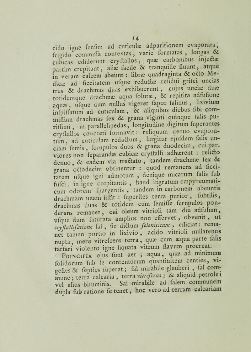 eido i «ne fenfim ad cuticulas adparitionem evaporata, frmkio°commifla contextas, varie formatas, longas & cubtcas ediderunt cryftallos, qua; carbonibus injefla: partim crepitant, aliae iacile & tranquille fluunt, atque in veram calcem abeunt : librae quadraginta & odo Me¬ dicae ad flccitatem ufque redu£l® refidui gnlei uncias tres & drachmas duas exhibuerunt, cujus unciae duae totidemque drachmae aqua folutae, & repitita adfufione aqme , ufque dum nullus vigeret lapor lalinus , lixivium inlpiflatum ad cuticulam , 6c aliquibus diebus fibi com- miflum drachmas fex & grana viginti quinque lalis pu- riffimi , in parallelipedas, longitudine digitum fuperrtntes cryftallos concreti formavit: reliquum denuo evapora¬ tum , ad cuticulam redaflum, largitur ejufdem falis un¬ ciam femis , fcrupulos duos &C grana duodecim , cuipai- viores non feparand* cubica cryftalli adhaerent : relicto denuo, & eadem via traftato , tandem drachmae fex &C grana o&odecim obtinentur : quod remanens ad ficci- tatem ufque igni admotum , denique micarum (alis fub fufei, in igne crepitantis , haud ingratum cmpyreumati- cum odorem fpargentis , tandem in carbonem abeuntis drachmam unant liftit : fuperftes terra purior , lubtihs, drachmas duas & totidem cum femifle fcrupulos^ pon¬ derans remanet, cui oleum vitrioli tam diu adtufum, ufque dum faturata amplius non effervet, obvenit, ut cry,fla Ilifatione fal , fic dichun fdeniticum , efficiat: rema¬ net tamen portio in lixivio, acido vitrioli nullatenus nupta, mere vitrefeens terra, quae cum aequa parte lalis tartari violento igne liquata vitrum flavum procreat. Principia ejus funt aer ; aqua, qua; ad minimum folidorum fub fc contentorum quantitatem centies, vi- oefies & fe-pties fuperat; fal mirabile glauberi , fal com¬ mune; terra calcaria; terra vitrefeens; &: aliquid petrolet vel alius bituminis. Sal -mirabile ad lalem communem dupla fub ratione fe tenet, hoc vero ad terram calcariam i.