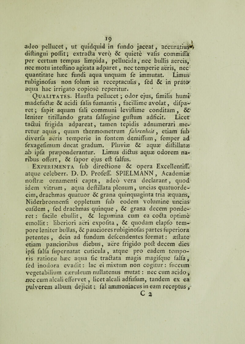 • *? . • , V adeo pellucet, ut quidquid in fundo jaceat, accura.tiu$^> diftingui podit; extrada vero & quiete vafis commida per certum tempus limpida, pellucida, nec bullis aereis, nec motu inteftino agitata adparet, nec temperie aeris, nec quantitate haec fundi aqua unquam fe immutat. Limus rubiginofus non folum in receptaculis, fed & in prdtO' aqua hac irrigato copiose reperitur. Qualitates. Hauda pellucet; odor ejus, fimilis humi madefadae & acidi falis fumantis , facillime avolat, difpa- ret; fapit aquam fali communi levidime conditam, leniter titillando grata falfugine gudum adficit. Licet tactui frigida adpareat, tamen tepidis adnumerari me¬ retur aquis , quum thermometrum fahrenheit, etiam fub diverfa aeris temperie in fontem demiflum, femper ad fexagedmum ducat gradum. Pluviae &£ aquae didillatse ab ipfa praeponderantur. Limus didus aquae odorem na¬ ribus offert, fapor ejus ed falfus. Experimenta fub diredione &C opera ExcellentifF. atque celeberr. D. D. Profeff. SPIELMANN, Academiae nodrae ornamenti capta, adeo vera declarant, quod idem vitrum, aqua dedillata plenum, uncias quatuorde- cim, drachmas quatuor 6c grana quinquaginta tria aequans, Niderbronnenfi oppletum fub eodem volumine uncias cafdem , fed drachmas quinque , &c grana decem ponde¬ ret : facile ebullit, legumina cum ea coda optime emollit: liberiori aeri expofita , & quodam elapfo tem¬ pore leniter bullas, &c p anciores rubiginofas partes iiiperiora petentes , dein ad fundum defeendentes format: aedate etiam paucioribus diebus, aere frigido pod decem dies ipd falfa fupernatat cuticula, atque pro eadem tempo¬ ris ratione hsc aqua fic tradata magis magifque falfa, fed inodora evadit: lac ei mixtum non cogitur: fuccum vegetabilium caeruleum nullatenus mutat: nec cum acido, mec cum aicali effervet, licet alcali adfufum, tandem ex ea pulverem album dejicit: fal ammoniacus in eam receptus y C %