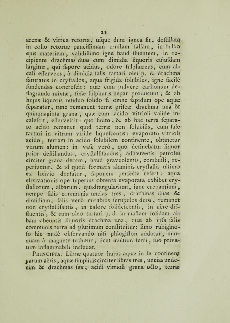 arenae & vitrea retorta, ufque dum ignea fit, deflillata in collo retortae paucifiimam cruflam falfam , in bulbo ejus materiem , validifiimo igne haud fluentem, in re¬ cipiente drachmas duas cum dimidia liquoris cujiifdam largitur, qui fapore acidus, odore fulphureus, cum al- cali effervens, a dimidia falis tartari olei p. d. drachma faturatus in cryfiallos, aqua frigida folubiles, igne facile fundendas concrefcit: quae cum pulvere carbonum de¬ flagrando mixtae, fufae fulphuris hepar producunt ; & ab hujus liquoris refiduo folido fi omne fapidum ope aquae feparatur, tunc remanent terrae grifeae drachma una 6c quinquaginta grana , quae cum acido vitrioli valide in- calefeit, effervefcit: quo finito, &c ab hac terra fepara- to acido remanet quid terrae non folubilis, cum fale tartari in vitrum viride liquefcentis: evaporato vitrioli acido , terram in acido folubilem continente, obtinetur verum alumen: in vafe vero, quo detinebatur liquor prior deftiliandus , cryffallifandus, adhaerentis petrolei circiter grana decem, haud graveolentis, combuffi, re-, periuntur, 6c id quod formatis aluminis cryflallis ultimo ex lixivio denfatur , faponem perfede refert : aqua elixivationis ope fuperius obtenta evaporata exhibet cry- flallorum , albarum , quadrangularium, igne crepantium, nempe falis communis uncias tres , drachmas duas 8c dimidiam, falis vero mirabilis fcrupulos duos , remanet non cryffallifantis , in calore folidefcentis, in aere dif¬ fluentis, & cum oleo tartari p. d. in maffam folidam al¬ bam abeuntis liquoris drachma una, quae ab ipfa falis communis terra ad plurimum conftituitur: limo rubigino- fo hic nude obfervando nifi phlogiffon addatur, nun¬ quam a magnete trahitur , licet multum ferri, fuo priva¬ tum inflammabili includat. Principia. Librae quatuor hujus aquae in fe continent parum aeris; aquae fimplicis circiter libras tres, uncias unde¬ cim &: drachmas fex; acidi vitrioli grana odo; terrae