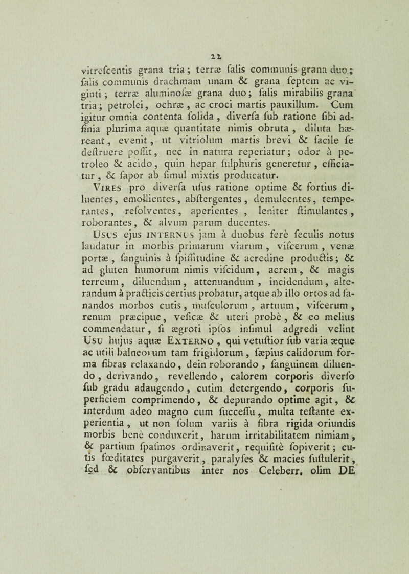11 vkrefcentis grana tria; terrae falis communis grana duo; falis communis drachmam unam & grana feptem ac vi- ginti; terrae aluminoiae grana duo; falis mirabilis grana tria; petrolei, ochrae, ac croci martis pauxillum. Cum igitur omnia contenta folida , diverfa fub ratione fibi ad- ffiiia plurima aquae quantitate nimis obruta , diluta hae¬ reant , evenit, ut vitriolum martis brevi tk facile fe definiere poffit, nec in natura reperiatur; odor a pe- troleo & acido, quin hepar fulphuris generetur , efficia¬ tur , oc fapor ab fimul mixtis producatur. Vires pro diverfa tifus ratione optime fortius di¬ luentes, emollientes, abflergentes, demulcentes, tempe¬ rantes , refolventes, aperientes , leniter flimulantes, roborantes, tk alvum parum ducentes. Usus ejus internus jam a duobus fere feculis notus laudatur in morbis primarum viarum , vifcerum , venae portae , fanguinis a fpiffitudine tk acredine produtlis; tk ad gluten humorum nimis vifcidum, acrem , tk magis terreum , diluendum , attenuandum , incidendum , alte¬ randum a pra&icis certius probatur, atque ab illo ortos ad fa¬ nandos morbos cutis, mufculorum , artuum, vifcerum, renum praecipue, veficae tk uteri probe , & eo melius commendatur, fi aegroti ipfos infimul adgredi velint Usu hujus aquae Externo , qui vetuftior fub varia aeque ac utiii balneoium tam frigidorum , faepius calidorum for¬ ma fibras relaxando, dein roborando , fanguinem diluen¬ do , derivando, revellendo, calorem corporis diverfo fub gradu adaugendo , cutim detergendo, corporis fu- perficiem comprimendo, &: depurando optime agit, & interdum adeo magno cum fucceffiu, multa teflante ex¬ perientia , ut non folurn variis a fibra rigida oriundis morbis bene conduxerit, harum irritabilitatem nimiam, tk partium fpafmos ordinaverit, requifite fopiverit; cu¬ tis foeditates purgaverit, paralyfes tk macies fuflulerit, fed 6c obferyantibus inter nos Celeberr. olim DE